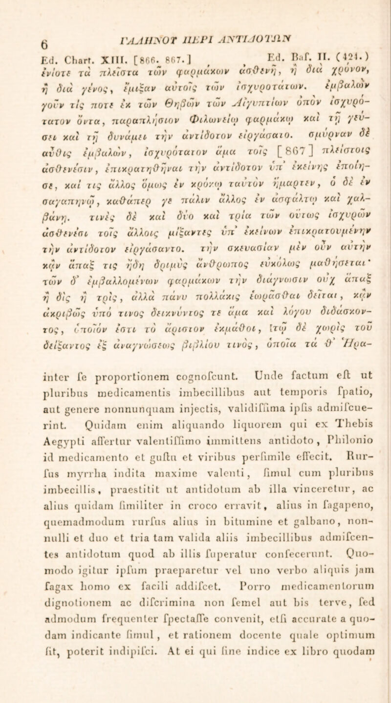 VAJiiyoT ulpi AyTUOTJiy Ed. Cbart. XIII. [866.^ 867.] , f Ed. Baf· i1· (421.) ίνΐυτδ tu πλ(7στα των φαρμαχων un-Οζνη, f) diu χρυνον, 7* διά χάνος^ εμι£αν αντοις των ισχυρότατων. t μ β αλι>)ν γουν τις ποτ( tx των θηβών των Λιγντιτιων οηον ισχυρό- τατον όντα, ηαραηλ^σιον Φιλωναω φαρμαχω xui τΐ] γΐυ- Ofi xui τ>] δυναμΐι τΐ}ν αντιδοτον ίιργασαιο. σμύρναν δά ανΟις ίμβαλών, ίσχνρότατον άμα το7ς [ 8G7 ] πλίιστοις άσ&ΐνάσιν, άηιχρατη&ηναο τ\ν αντιδοτον νη txtiv?]Q tnon]- oe, xui τις άλλος όμως tv χρόκοί τ αυτόν ϊμαρτεν, ο δί tv σαγαητμω, χαχλάηίρ γε ηαλιν άλλος tv ασφαλτιρ χαι χαλ- βάνη. τινάς δέ xui δυο xui τρία των όντως ισχυρών άσ&ΐνάσι τοις άλλοις μι'ζαντίς νη txtivων (τι ιχρατουμίντ^ν τι)ν αντίδοιον tιργασαντο. τ)]ν σχευασιαν μιν ονν αυτήν χάν αηαξ τις ?]δ?] δριμυς ανΌ'ρωηος (υχολως μαΌν{σ(ται των d’ ίμβαλλομινων φαρμάκων τι;ν διάγνωσιν ουχ άπαξ •η όις ΐ] τρις, αλλα nuvv ηολλαχις ίωρασχϊαι dttrai, χαν άχριβώς νπό τίνος δαχνΰντος τ( άμα χαι λογου διδάσκον- τος} δηοιδν ιστι το άρισιον άχμαϋοι, Ιτω dt '/μορις του δίίξαντος άξ άναγνώσιοις βιβλίου τίνος, οτιοια τα Ό ΙΙρα- inter Te proportionem cognofcunt. Unde factum eft ut pluribus medicamentis imbecillibus aut temporis fpatio, aut genere nonnunquam injectis, validifnma ipfis admitcue- rint. Quidam enim aliquando liquorem qui ex 'Ihebis Aegypti affertur valentifiimo immittens antidoto, Pbilonio id medicamento et guffu et viribus perilmile effecit. Rur- fus myrrlia indita maxime valenti, ffmul cum pluribus imbecillis, praestitit ut antidotum ab illa vinceretur, ac alius quidam iimiliter in croco erravit, alius in fagapeno, quemadmodum rurfus alius in bitumine et galbano, non- nulli et duo et tria tam valida aliis imbecillibus admifcen- tes antidotum quod ab illis fuperatur confecerunt. Quo- modo igitur ipfum praeparetur vel uno verbo aliquis jam fagax homo ex facili addifcet. Porro medicamentorum dignotionem ac difcrimina non femel aut bis terve, fed admodum frequenter fpectaffe convenit, etfi accurate a quo- dam indicante iirnul , et rationem docente quale optimum iit, poterit indipifci. At ei qui line indice ex libro quodam