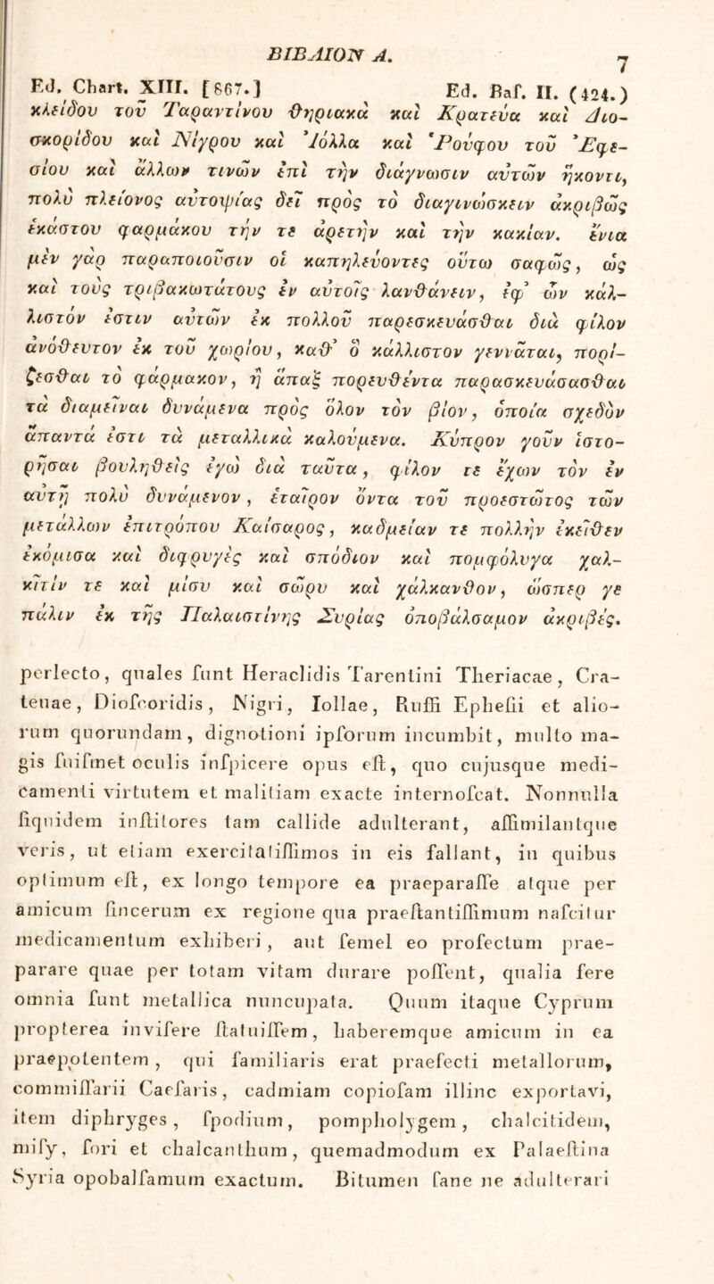 Ed. Chart. XIII. [867.] ^ Ed. Baf. II. (424.) χλεΐδου τού Ταραντίνου ϋηριαχά χαι Κρατεΰα aut ζlio- σχορίδον χαι Νίγρου χαι Ίολλα χαί 'Ρονφου του ' Εφε- σΐου χαι άλλων τινών hτι την διαγνωσιν αυτών ήχον τι, πολύ πλείονος αυτοψίας δει προς το διαγίνώσχειν άχριβώς εχαστον φαρμαχου την τε αρετήν χαι την χαχίαν. ενια μίν γαρ παραποιονσιν οι χαπηλενοντες οϋτω σαφώς, ως χαι τους τριβαχωτατους iv αντοίς λαν&άνειν, ίφί ων χάλ- λιστον εστιν αντιον ex πολλού παρεσχευάσϋαι διά φίλον ανοχλευτον ex τον χαιριου, χα{λ ό χαλλιστον γενιαται, πορί- ζεσ&αο το φάρμαχον, η άπα'ξ πορευ&εντα παρασχευάσασϋαο τά διαμειναι δυνάμενα προς ολον τον βίον, οποία σχεδόν απαντα εστι τα μεταλλιχα χαλονμενα. Κύπρον γούν ιστο- ρησαι βουληϋ εις εγω δια ταύτα, φίλον re εχων τον Ιν αυτή πολύ δυναμενον, εταιρον όντα του προεστώτος των μετάλλων eπιτρoπov Εαισαρος, χαδμείαν τε πολλην ίχείχλεν εχομισα χαι διώρυγες χαι σποδιον χαι πομφόλυγα χσλ- χίτίν τε χαι μίσν χαι σωρν χαι χάλχανϋον, ώσπερ γε παλιν ίχ τΐ]ς ΤΙαλαιστΙνης Συρίας όποβάλσαμον άχριβες. perlecto, quales funt Heraclidis Tarentini Theriacae, Cra- tenae, Diofeoridis, Nigri, Iollae, Pmffi Epliefii et alio- rum quorundam, dignationi ipforum incumbit, mullo ma- gis fnifmet oculis infpicere opus eft, quo cujusque medi- camenti virtutem et malitiam exacte internofcat. Nonnulla liquidem inftitores tam callide adulterant, aflimilanlque veris, ut etiam exercitalillimos in eis fallant, in quibus optimum eft, ex longo tempore ea praeparaiTe atque per amicum lincerum ex regione qua praeftantiilimum nafcitur medicamentum exbiberi , aut femel eo profectum prae- parare quae per totam vitam durare pollent, qualia fere omnia funt metallica nuncupata. Quum itaque Cyprum propterea invifere ftatuiifem, baberemque amicum in ea praepotentem , qui familiaris erat praefecti metallorum, commillarii Caelaris, cadmiam copiofam illinc exportavi, item dipliryges , fpodium, pompholygem , chalcitidem, mify, fori et chalcantbum, quemadmodum ex Palaeilina Syria opobalfamum exactum. Bitumen fane ne adulterari