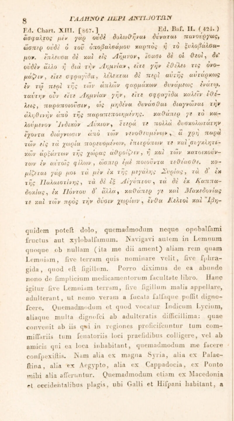 g ΓΛΛΗ1ΧΌ f ULPI ANTIJOTSIIf F.d. Chart. XIII. [867.] _ Ld. Raf· π· <,42i* > άσφαλτος (tiv ya.ρ ovd\ δυλωχ)ηvao dt'vaiuo παι,ονργωςί iLliJTZVp ovdi 0 10V ΟΠΟβαΚΟαμΟν καρπός 1] ίο ζυλθβ(Χ?.ΟΟί— μον. (ηλδνσα di acti (ΐς Α>ιμνον, ισασο di oi Oioi, do ονό'ί* άλλο η διά την Αημνίαν, i/ri ίί)ίλί£ rz£ ο*Ό- μάζ(ΐνΊ ehe σφραγίδα, A&ixra/ & 7r^i auriff αυ*Γ«ρκως iV τω ττίοζ Γ/;ς zofr απλών φαρμάκων δννάμδως (νατω. ταντην ονν (hi Αημνιαν γην, (hi σφραγίδα καλ(7ν t&i- λ(ΐς, παραποιοι σιν, οτς μηδ(να dvvaaOat διαγνωναι την άληΟινην and της παραττίτιοιημίνης. Χ(χ\ϊαη(ρ γ( ίο κα- λονμδνον Ινδικόν Ανκιον, ϊκρΰ τ( πολλά όνσχολωτάτην άγοντα διαγνωσιν ano το>ν vfvofl fV(i(vo}v , α χρί] 7ΐαρα των (ίς τά χωρία πορίνομΐνων, iπιτρόπων ΐ( και σιγκλητι- κων άρ'ίάντων της χώρας άθροιζαν, η και των κατοικονν- το)ν tv αιτοϊς φ Ιλιον, ό)σπ(ρ (fi£ ποιονντα τ idiaaOf. κό- μιζα αο γάρ μοο τά μϊν (κ της μτγάλης Συρίας, τά δ'* tn της Παλαιστίνης, τα di (ξ Αίγυπτον, τά di Ικ Καππα- δοκίας , ίκ Πόντον δ' άλλα, καΟάπδρ yt καί Μακ(όονίας τ( καί των προς την δΰαιν χωρίων , (νίλα Κίλτοί καί Ίβη- quidem poteft dolo, quemadmodum neque opobalfimi fructus aut xylobalfamum. Navigavi autem in Lemnura quoque ob nullam (ita ine dii ament) aliam rem quam Lemniam, live terram quis nominare velit, five fphra- gida , quod eft figillum. Porro diximus de ea abunde nono de fimplieium medicamentorum facultate libro. Hanc igitur live Lemniam terram, five figillum malis appellare, adulterant, ut nemo veram a fucata fatfaqne poflit digno- fcere. Quemadmodum et quod vocatur Indicum Lycium, aliaque multa dignofci ab adulteratis difficillima: quae convenit ab iis qui in regiones proficifcuntur tum com- miifariis tum fenatoriis loci praefidibus colligere, vel ab amicis qui ea loca inhabitant, quemadmodum me facere confpexiilis. Nam alia ex magna Syria, alia ex Palae- flina , alia ex Aegypto, alia ex Cappadocia, ex Ponto milii alia afferuntur. Quemadmodum etiam ex Macedonia et occidentalibus plagis, ubi Galli et Hifpani habitant, a