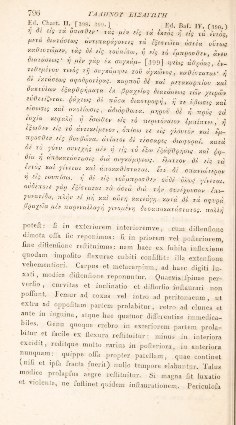 79(5 ΓΑΛΗΝΟΓ ΕΙΣΑΓΩΓΗ hd Cba.t. Λ [898. 399.] Ed. Baf. IV. (.390.) 7] di εις τα όπισθεν · τας μίν είς τά ίχτός η είς Τα εντός, μετά διατάσεως άντιπαράγοντες τα εξεστώτα όσιέα ούτως xuihcτωμεν, τάς δε εις τονπίσω, η εις το έμπροσθεν, άνευ όιατασεως' η μεν γάρ εκ συγκάμ- [399] φεό,ς άθρόας, εν- τιθεμένον τίνος τη σνγχάμψει τού άγχωνος, καθίσταται η όε εκτασεως σφοδ'ροτέρας. καρπόν δε καί μετακαρπίου καί δακτύλων εςαρθρήματα εκ βραχείας όιατασεως το~,ν χειρων Uθετ/ζεται.' ράχεως δε πάσα διαστροφή, η τε νβωσις καί ε'ίσωσις καί σκολίο,σις, άδιόρθωτα. μηροϋ δε η προς τα ισχία κεφαλή η εσωθεν εις τδ περιτόναιον εμπίπτει, μ εξωθεν είς> το άντικείμενον, όπίσω τε εις γλουτόν καί έμ- προσθεν εις βονβωνα. ανίατοι δε τέσσαρες diaqoou/. κατά όε το γόνυ συνεχής μεν ή εις το' εξω εξάρθρησις καί ρα- δια η αποκαταστασις διά συγκάμψεως. ελαττον δε είς τα εντός καί γίνεται καί άποχαθίσταται. ετι δε σπάνιο,τερον ^ **' ιυντιισω· h δε είς τουμπροσθεν ουδέ ολως γίνεται, ουδέποτε γάρ εξίσταται τά όστά διά τ,)ν σννεγουσαν επι- γονατιυα, πλην ει μη καί αυτή κατεάγη. κατά δε τά σ^υρά βραχεία μεν π αρ εν αλλαγή γινόμενη δνσαποκατάστατος. πολλή potefi: fl in exteriorem interioremve, cum diflenflone dimota olla lic reponimus: fl in priorem vel poileriorem, ime diftenflone reilituimus: nam haec ex fubita inflexione quodam impolito flexurae cubiti conliflit: illa extenfione λ eliomentiori. Carpus et metacarpium, ad baec digiti lu- xati, modica diflenflone reponuntur. Quaevis fpinae per- Λ( ΐϋο , cui vitas et inclinatio et diilorlio inAaurari non poliunt. Icmui ad coxas vel intro ad peritonaeum, ut extra ad oppofltam partem prolabitur, retro ad clunes et ante in inguina, atque hae quatuor differentiae immedica- biles. Genu quoque crebro in exteriorem partem prola- bifui et facile ex flexura reflituitur: minus in interiora exndit, redit que multo rarius in poileriora, iu anteriora nunquam: quippe oflTa propter patellam, quae continet (nili et ipfa fracta fuerit) nullo tempore elabuntur. Talus modice prolapfus aegre reflituitur. Si magna fit luxatio et violenta, ne fuflinet quidem inflauralionem. Periculofa