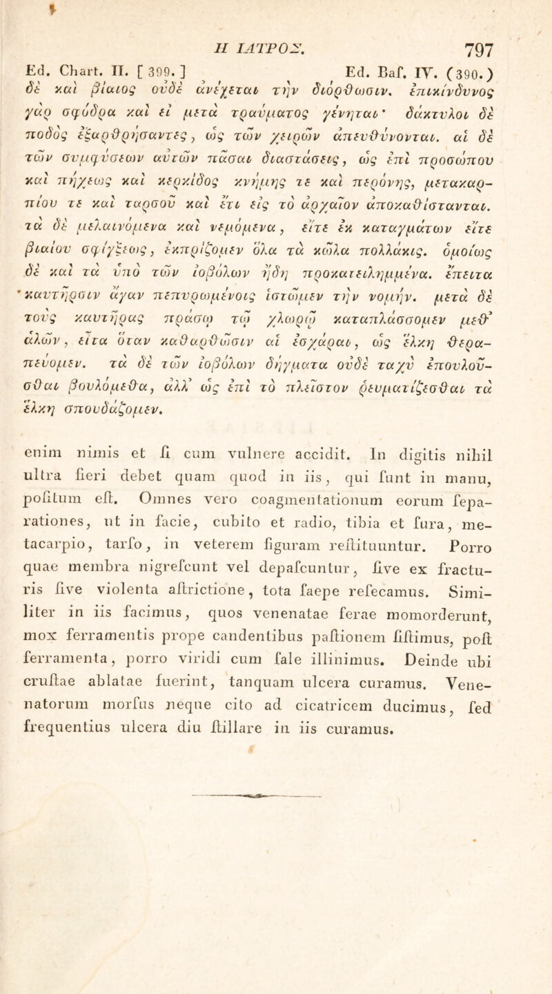 Ed. Chart. II. [ 309.] Ed. Baf. IY. (390.) δέ y.al βίαιος ον de ανέχεται την διόρθωσιν. επικίνδυνος γάρ σφοδρά y.al (ί μετά τραύματος γένηται' δάκτυλοι δε ποδος εξαρθρησαντες , ως των γειρών απευθύνονται. αΐ δε των συμφύσεων αυτών πάσαι διαστάσεις, ως επί προσώπου καί πήχεως καί κερκίδος κνήμης τε καί περόνης, μετακαρ- πίου τε καί ταρσού καί ετι εις τό άρ/αίον άποκαθίστανται. τα δε μελαινομενα καί νεμόμενα, είτε εκ καταγμάτων είτε βίαιου σφίγξεως, εκπρίζομεν όλα τα κώλα πολλάκις. ομοίως δε καί τα υπο των ιοβόλων η δη προκατειλημμένα, έπειτα 'καυτηρσιν άγαν πεπυρωμένοις ίστώμεν την νομέ]ν. μετά δε τους καυτήρας πράσο) τώ χλωρω καταπλάσσομεν μεθ’ αλών, ειτα όταν καθαρθώσιν αϊ εσ/άραο, ως έλκη θερα- πενομεν. τα δε τών ιοβόλων δήγματα ουδέ τα/ν έπονλου- οθαι βουλομεθα, άλλ’ ως επί τό πλείστον ρευματίζεσθαι τα έλκη σπουδάζομεν. enim nimis et ii cum vulnere accidit. In digitis niliil ultra fieri debet quam quod in iis, qui funt in manu, politum eft. Omnes vero coagmentationum eorum fepa- rationes, ut in facie, cubito et radio, tibia et fura, me- tacarpio, tarfo, in veterem figuram reftituuntur. Porro quae membra nigrefcunt vel depafcuntur, Uve ex fractu- ris five violenta aftrictione, tota faepe refecamus. Simi- liter in iis facimus, quos venenatae ferae momorderunt, mox ferramentis prope candentibus paftionem iiftimus, poit ferramenta, porro viridi cum fale illinimus. Deinde ubi cruftae ablatae fuerint, tanquam ulcera curamus. Vene- natorum morfus neque cito ad cicatricem ducimus, fed frequentius ulcera diu ftillare in iis curamus.