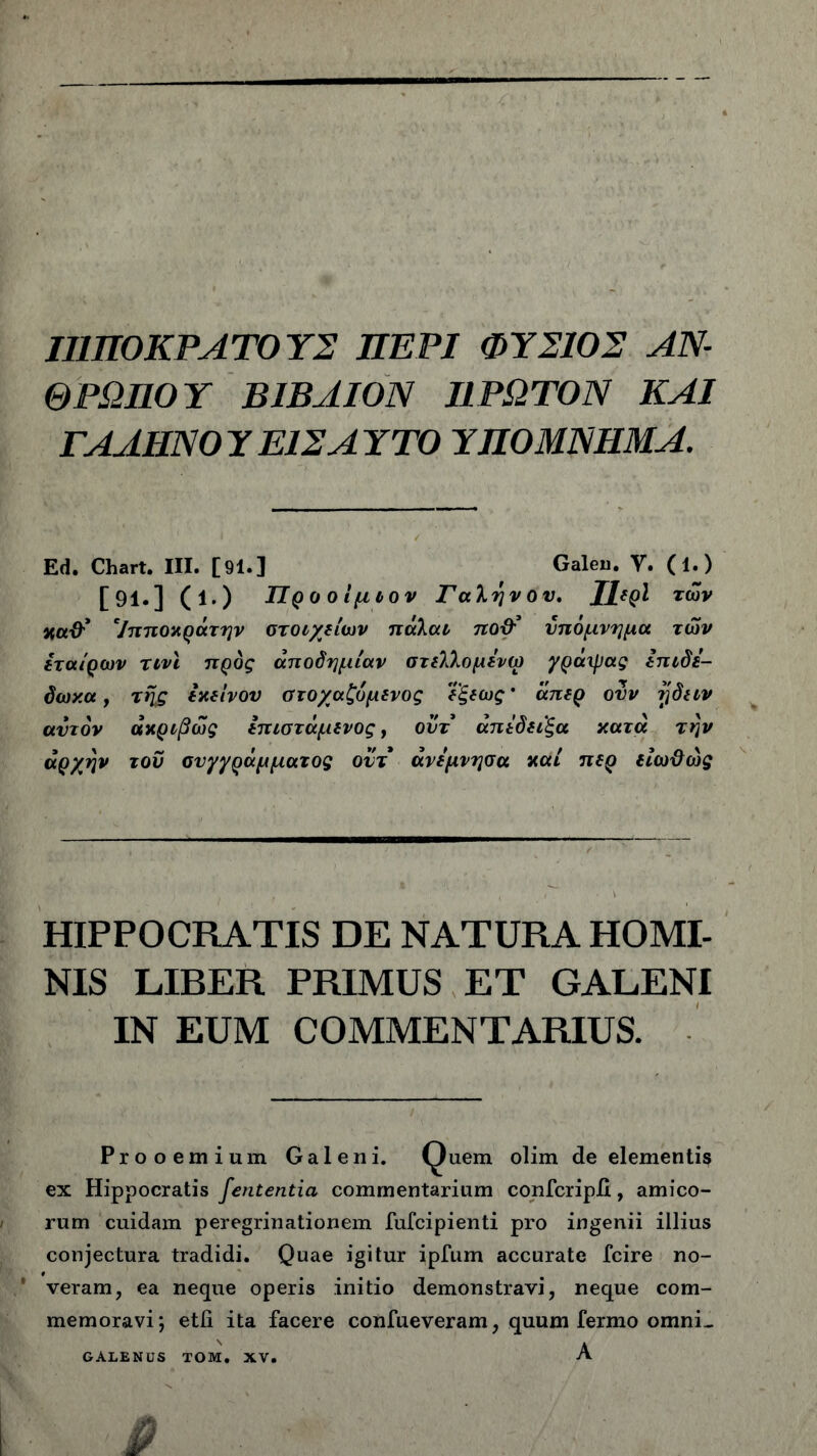 Π1Π0ΚΡΛΤ0Υ2 ΠΕΡΙ ΦΥ210Σ ΑΝ- ΘΡΩΠΟΥ ΒΙΒΛΙΟΝ ΠΡΩΤΟΝ ΚΑΙ ΓΑΛΗΝΟΥΕ12ΑΥΤΟ ΥΠΟΜΝΗΜΑ. Ed. Chart. III. [91.] Galeu. Υ. (1.) [91.] (ΐ.) Προ οίμιον Γαληνού. ΤΙερΙ των %α&’ Ίπποκράτην στοιχείων πάλαι πού* υπόμνημα των εταίρων τινι προς αποδημίαν στελλομενω γράιρας επιδε- δωχα, της εκείνου στοχαζυμενος ΐξεως * άπερ ουν γδειν αυτόν ακριβώς επιστάμενος, ουτ άπεδειξα κατά την αρχήν του συγγράμματος ουτ άνεμνησα καί περ είωϋώς HIPPOCRATIS DE NATURA HOMI- NIS LIBER PRIMUS ET GALENI IN EUM COMMENTARIUS. Prooemium Galeni. Quem olim de elementis ex Hippocratis fententia commentarium confcripii, amico- rum cuidam peregrinationem fufcipienti pro ingenii illius conjectura tradidi. Quae igitur ipfum accurate fcire no- veram, ea neque operis initio demonstravi, neque com- memoravi; etli ita facere confueveram, quum fermo omni-. A GALENUS TOM. XV.