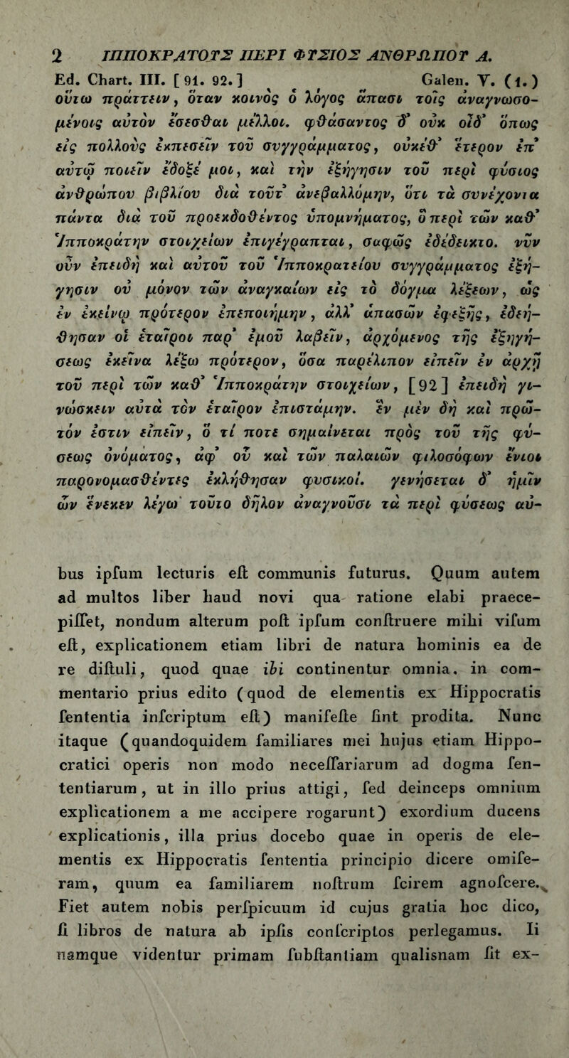 Ed. Chart. III. [ 91. 92. ] ^ Galeu. Υ. (ΐ.) ουιω πράττειν, όταν κοινός 6 λόγος άπασι τοίς άναγνωσο- μενοις αυτόν εσεσ&αι μελλοι. φϋάσαντος ονκ οιδ* όπως εις πολλούς εχπεσείν του συγγράμματος, ουκε&* ετερον επ αντώ ποιείν εδοξε μοο, και την εξηγησιν του περί φυσιος άν&ρωπον βιβλίου διά τουτ άνεβαλλόμι^ν, ότι τά σννεχονια πάντα διά του προεχδο&εντος υπομνήματος, ο περί των κα&* 7:τποκρατην στοιχείων επιγεγραπται, σαφώς εδεδεικτο. νυν ούν επειδή και αυτόν του *ίπποκρατείου συγγράμματος εξη- γησιν ου μόνον των αναγκαίων εις το δόγμα λεξεων, ως εν εκείνω πρότερον επεποιημην , άλΧ άπασών εφεξής, εδεή- -Θησαν οι εταίροι παρ* εμού λαβείν, άρχόμενος της εξηγη- σεως εκείνα λεξω πρότερον, οσα παρελιπον είπείν εν άρ/ij τον περί των καθ' Ίπποκράτην στοιχείων, [92] επειδή γι- νωσκειν αυτά τον έταίρον επιστάμην. εν μεν δη καί πρώ- τον εστιν είπείν, ο τί ποτέ σήμαίνεται προς του της φν- σεως ονόματος, άφ ον καί των παλαιών φιλοσόφων ενιοι παρονομασ&έντες εκλη&ησαν φυσικοί. γενήσεται δ* ημίν ών ενεκεν λεγο) τουιο δηλον άναγνουσι τά περί φΰσεως αύ- bus ipfum lecturis eil communis futurus. Quum autem ad multos liber baud novi qua ratione elabi praece- piflet, nondum alterum poit ipfum conitruere mihi vifum eit, explicationem etiam libri de natura hominis ea de re diftuli, quod quae ibi continentur omnia, in com- mentario prius edito (quod de elementis ex Hippocratis fententia infcriptum eit) manifefte fint prodita. Nunc itaque (quandoquidem familiares mei hujus etiam Hippo- cratici operis non modo neceifariarum ad dogma fen- tentiarum , ut in illo prius attigi, fed deinceps omnium explicationem a me accipere rogarunt) exordium ducens explicationis, illa prius docebo quae in operis de ele- mentis ex Hippocratis fententia principio dicere omife- ram, quum ea familiarem noitrum fcirem agnofcere.x Fiet autem nobis peripicuum id cujus gratia hoc dico, ii libros de natura ab ipiis confcriptos perlegamus. Ii namque videntur primam fubftanliam qualisnam Iit ex-