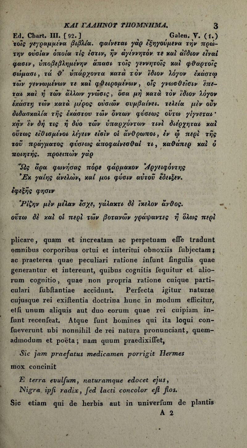 Ed. Chart. III. [92.] , % s f Galen. V. (l.) το7ς /(γραμμένα βιβλία, φαίνεται γάρ εξηγούμενα την πρώ- την ουσίαν οποία τις ίστιν, ήν άγέννητόν τε καί άίδιον είναι φασιν, νποβεβλημένην άπασι το7ς γεννητο7ς καί φθαρτοίς σώμασι, τά θ* υπάρχοντα κατά τον ίδιον λόγον εκάστω των γεννωμένων τε καί φθειρόμενων, οΤς γνωσθείσιν έπε- ται και η των άλλων γνώσις, όσα μη κατά τον ίδιον λόγον έκαστη των κατά μέρος ουσιών συμβαίνει, τελεία μεν ουν διδασκαλία της έκαστου των όντων φυσεως ουτω γίγνεται * καν εν δη τις η δυο των υπαρχόντων τινί διέρχηται καί ούτως είϋ ισμένοι λέγειν είσίν οί άνθρωποι, εν ώ περί της του πράγματος φυσεως άποφαίνεσθαί τι, καθάπερ καί 6 ποιητής. προειπών γάρ “Ως άρα φωνήσας πόρε φάρμακον Άργειφόντης *Εκ γαίης άνελών, καί μοι φυσιν αυτου έδειξεν. εφεξής φησιν 'Ρίζην μεν μέλαν εσχε, γάλακτι δε ίκελον άνθος. οϋτω δε καί οί περί των βότανών γράψαντες ή ολως περί plicare, quam et increatam ac perpetuam eiTe tradunt emnibus corporibus ortui et interitui obnoxiis fubjectam; ac praeterea quae peculiari ratione infunt Ungulis quae generantur et intereunt, quibus cognilis fequitur et alio- rum cognitio, quae non propria ratione cuique parti- culari fubitantiae accidunt. Perfecta igitur naturae cujusque rei exiitentia doctrina hunc in modum efficitur, etil unum aliquis aut duo eorum quae rei cuipiam in- funt recenfeat. Atque funt homines qui ita loqui con- fueverunt ubi nonnihil de rei natura pronunciant, quem- admodum et poeta; nam quum praedixiffiet, Sic jam praefatus medicamen porrigit Hermes mox concinit E terra evulfum, naturamque edocet ejus, Nigra ipfi radix, fed lacti concolor efi flos. Sic etiam qui de herbis aut in univerfum de plantis A 2