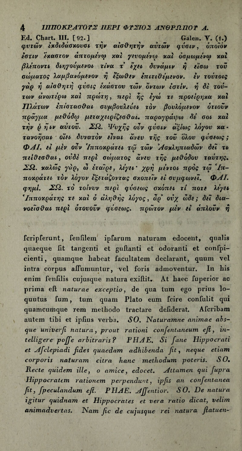 Ed. Chart. III. [92-3 ^ ^ # Galeu. Υ. (I.) φντών εχδιδάσχουσι την αίσ&ητήν αυτών φυσιν, ο ποιόν εστιν έκαστον άπτομενω καί γευομενω και όσμωμενω και βλεποντι διηγούμενοι τίνα τ εχει δννάμιν η είσω του σώματος λαμβανόμενον η εξω&εν επιτι&εμενον. εν τοΰτοις γάρ η αίσϋητη φυσις έκαστου των δντων εστίν. η δε τού- των ανωτέρω και πρώτη, περί ης εγώ τε προείριμα και Πλάτων επιστ ασ&αι συμβουλεύει τον βουλόμενον δτιονν πράγμα με&όδω μεταχειρίζεσ&αι. παραγράιρω δε σοι και την ρ η ιν αΰτου. ΣΩ. Ψυχής ουν φυσιν ά'ξίως λόγου κα * τανοησαι οίει δυνατόν είναι άνευ της του όλου φυσεως; ΦΑΙ. εί μεν ουν *Ιπποκράτει τώ των Ασκληπιαδών δει τι πει&εσ&αι, ουδέ περί σώματος άνευ της με&οδου ταύτης. ΣΩ. καλώς γάρ, ώ εταίρε, λεγει' χρη μεντοι προς τώ *Ιπ- ποκράτει τον λόγον εξετάζοντας σκοπειν εί συμφωνεί. ΦΑΙ. φημί. ΣΩ. το τοίνυν περί φυσεως σκόπει τι ποτέ λεγει *Ιπποκράτης τε και 6 άληϋης λόγος, άρ* ουχ ώδε; δει δια- νοείσΰαι περί ότουουν φυσεως. πρώτον μεν εί άπλουν η fcripferunt, fenfilem ipfarum naturam edocent, qualis quaeque fit tangenti et guitanti et odoranti et confpi- cienti, quamque habeat facultatem declarant, quum vel intra corpus aflumuntur, vel foris admoventur. In his enim fenfilis cujusque natura exiftit. At haec fuperior ac prima eit naturae exceptio, de qua tum ego prius lo- quutus fum, tum quam Plato eum fcire confulit qui quamcumque rem methodo tractare defiderat. Afcribam autem tibi et ipfius verba. SO. Naturamne animae abs- que univerfi natura, prout rationi consentaneum efi, in- telligere pofifie arbitraris? PHAE. Si fane Hippocrati et Afclepiadi fides quaedam adhibenda fit, neque etiam corporis naturam citra hanc methodum poteris. S O, Recte quidem ille, o amice, edocet. Attamen qui fupra Hippocratem rationem peiyendunt, ipfis an confentanea fit, fpeculandum efi. PHAE. Ajfientior. SO. De natura igitur quidnam et Hippocrates et vera ratio dicat, velim animadvertas. Piam fic de cujusque rei natura fiatuen-