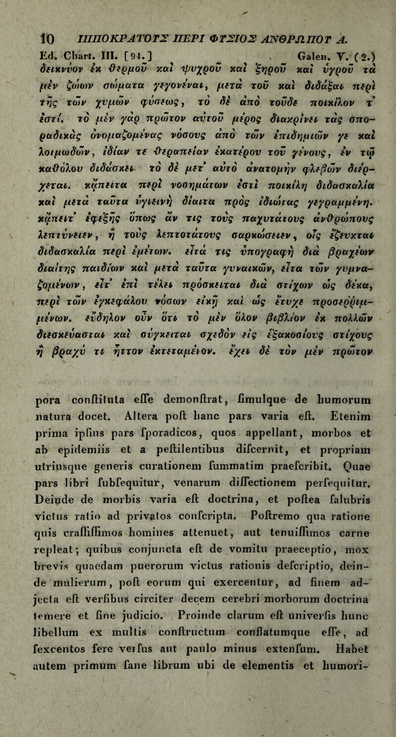 Ed. Cliart. III. [94.] _ Galeii. Υ. (2.) δειχννον εχ ϋερμού χαί ψυχρού και 'ξηρού και υγρού τά μεν ζώων σώματα γεγονεναι, μετά τού χαί δίδαξαν περί της των χνμών φυσεως, το δε από τούδε ποιχίλον τ εστί. τό μεν γάρ πρώτον αυτού μέρος διακρίνει τάς σπο- ραδικός όνομαζομενας νοσονς από των επιδημιών γε και λοιμωδών, ιδίαν τε θεραπείαν εχατερου τού γένους, εν τώ χα&όλου διδάσκει το δε μετ αυτό ανατομήν φλεβών διέρ- χεται. χαπειτα περί νοσημάτων εστί ποιχίλη διδασκαλία χαί μετά ταύτα υγιεινή δίαιτα προς ίδιώτας γεγραμμένη. χαπειτ εφεξής όπως άν τις τους παχύτατους άν&ρώπους λεπτύνειεν, η τούς λεπτότατους σαρκώσειεν, οΤς εζευχται διδασκαλία περί εμετών, ειτά τις υπογραφή διά βραχέων διαίτης παιδιών καί μετά ταύτα γυναικών, ειτα τών γυμνα- ζόμενων , ειτ επί τελεί πρόσκειται διά στίχων ως δέκα, περί τών εγκεφάλου νόσων είκύ] y.ai ώς ετυ/ε προσερριμ- μενων. εύδηλον ούν ότι τό μεν ολον βιβλίον εχ πολλών διεσχεύασται χαί σΰγκειταν σχεδόν εις εξακοσίους στίχους η βραχύ τι ηττον εκτεταμειον. εχει δε τον μεν πρώτον pora conftilula elfe demonitrat, fimulque de liumorum natura docet. Altera poh: hanc pars varia eit. Etenim prima ipfius pars fporadicos, quos appellant, morbos et ab epidemiis et a peftil entibus difcernit, et propriam utriusque generis curationem fummatim praefcribit. Quae pars libri fubfequitur, venarum dilTectionem perfequilur. Deiude de morbis varia eit doctrina, et poftea falubris victus ratio ad privatos confcripta. Poitremo qua ratione quis crafliffimos homines aLtenuet, aut tenuiifimos carne repleat; quibus conjuncta eft de vomitu praeceptio, mox brevis quaedam puerorum victus rationis defcriptio, dein- de mulierum, poit eorum qui exercentur, ad finem ad- jecta eft verfibus circiter decem cerebri morborum doctrina temere et fine judicio. Proinde clarum eit univeifis hunc libellum ex multis conltructum conflatumque eife, ad fexcentos fere verfus aut paulo minus extenfum. Habet autem primum fane librum ubi de elementis et humori-