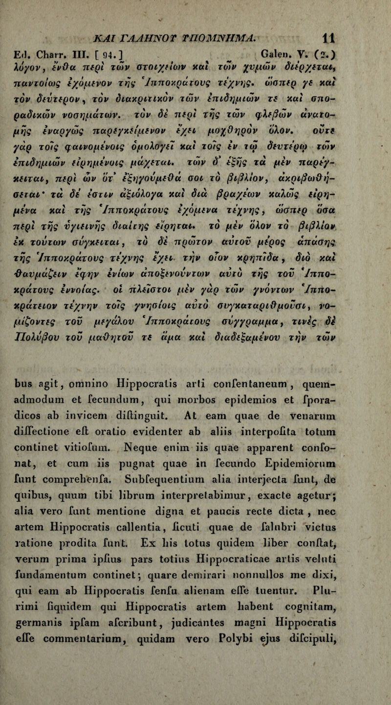 Ειΐ. Charr. III. [94.] _ Galen. V. (ζ.) λόγον, ένθα περί των στοιχείου καί των χυμών διέρχεται, παντοίως έχόμενον της 'Ιπποκράτους τέχνης, ώσπερ γε και τον δεύτερον, τον διακριτικόν των επιδημιών τε και σπο- ραδικών νοσημάτων, τον δε περί της των φλεβών ανατο- μής έναργώς παρεγκείμενον έχει μοχθηρόν όλον. ούτε γάρ τοϊς φαινομένοις ομολογεί και το/ς έν τώ δεντέρω τών επιδημιών είρημένοις μάχεται, τών δ* έξης τά μεν παρέγ- κειται, περί ών οτ έξηγούμεθά σοι το βιβλίο ν, άκριβωθ ή- σεται· τά δε έστίν αξιόλογα και διά βραχέων καλώς είρη- μένα και της 'Ιπποκράτους έχόμενα τέχνης, ώσπερ όσα περί της υγιεινής διαίτης είρηται. τό μεν όλον τα βιβλίον εκ τούτων σύγκειται, το δε πρώτον αυτού μέρος άπάσης της 'Ιπποκράτους τέχνης έχει την οΤον κρηπίδα, διό και θαυμάζειν έφην εν ίων άποξενονντων αυτό της του 'Ιππο- κράτους έννοιας, οι πλεϊστοι μεν γάρ τών γνόντων 'Ιππο- κράτειον τέχνην το7ς γνησίοις αυτό συ^γκαταριθ μούσι, νο- μίζοντες τού μεγάλου 'Ιπποκράτους σύγγραμμα, τινές δέ ΤΙολύβου τού μαθητου τε άμα καί διαδεξαμένου την τών bus agit, omnino Hippocratis arti confentaneum , quem- admodum et fecundum, qui morbos epidemios et fpora- dicos ab invicem diftinguit. At eam quae de venarum diiTectione eft oratio evidenter ab aliis interpoiita totum continet vitiofum. Neque enim iis quae apparent confo- nat, et cum iis pugnat quae in fecundo Epidemiorum funt comprehenfa. Subfequentium alia interjecta funt, de quibus, quum tibi librum interpretabimur, exacte agetur; alia vero funt mentione digna et paucis recte dicta , nec artem Hippocratis callentia, iicuti quae de falubri victus ratione prodita funt. Ex liis lotus quidem liber conftat, verum prima ipiius pars totius Hippocraticae artis velnti fundamentum continet; quare demirari nonnullos me dixi, qui eam ab Hippocratis fenfu alienam eife tuentur. Plu- rimi fiquidem qui Hippocratis artein habent cognitam, germanis ipfam afcribunt, judicantes magni Hippocratis eife commentarium, quidam vero Polybi ejus difcipuli,