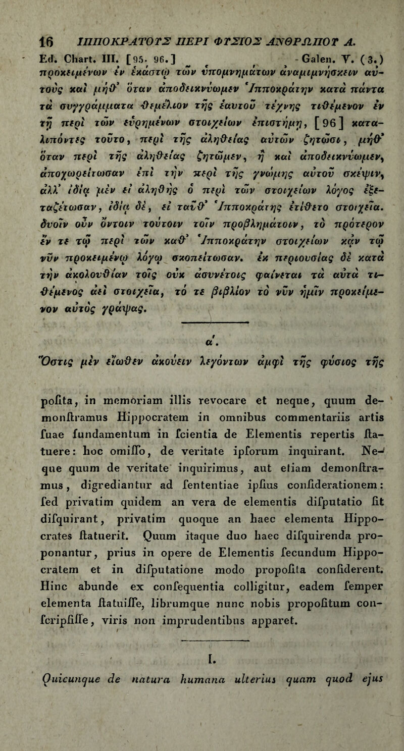 EA Chart. III. [95. 96.3 , # - Galen. Υ. (3.) πρόκίΐμΐνων iv ίκάστώ των υπομνημάτων άναμιμνησκην αυ- τούς και μη# όταν άποδηκννωμεν 'Ιπποκράτην κατά πάντα τά συγγράμματα Όεμίλιον της εαυτού τέχνης τιϋέμενον Ιν τη περι των ενρημένων στοιχείων επιστήμη, [96] κατα- λιπόντες τούτο, περί της άλη&ειας αυτών ζητώσι, μη# όταν περί της άλη&είας ζητώ μεν, η και άποδεικννωμεν, άποχωρείτωσαν ini την περί της γνώμης αυτού σκέιριν, άλλ* ιδία μεν fi άληϋής ό περί των στοιχείων λόγος εξε- ταζέτωσαν, ίδια δε, ei ταυ# 'Ιπποκράτης ετί&ετο στοιχεία, δυοϊν ουν δντοιν τούτοιν τοΊν προβλημάτοιν, το πρότερον εν τε τω περί των κα# 'Ιπποκράτην στοιχείων καν τω νυν προκειμένω λόγω σκοπείτωσαν, εκ περιουσίας δε κατά την άκολονϋίαν το7ς ούκ άσυνέτοις φαίνεται τά αυτά τν- ϋέμενος άει στοιχεία, τό τ£ βιβλίον το νυν ημίν προκείμε- νον αυτός γράιρας. 9 α. ΊΌστις μεν ε'ίωϋεν άκονειν λεγόντων άμφι της φύσιος της polita, in memoriam illis revocare et neque, quum de- monitramus Hippocratem in omnibus commentariis artis fuae fundamentum in fcientia de Elementis repertis fla- tuere: hoc omilTo, de veritate ipforum inquirant. Ne-* que quum de veritate inquirimus, aut etiam demonftra- mus, digrediantur ad fententiae ipiius confiderationem: fed privatim quidem an vera de elementis difputatio fit difquirant, privatim quoque an haec elementa Hippo- crates fla tueri t. Quum itaque duo haec difquirenda pro- ponantur, prius in opere de Elementis fecundum Hippo- cratem et in difputatione modo propofila confiderent. Hinc abunde ex confequentia colligitur, eadem femper elementa fiatuiffe, librumque nunc nobis propofitum con- fcripfiiie, viris non imprudentibus apparet. I. Ouicunque de natura humana ulterius cjuam c/uod ejus