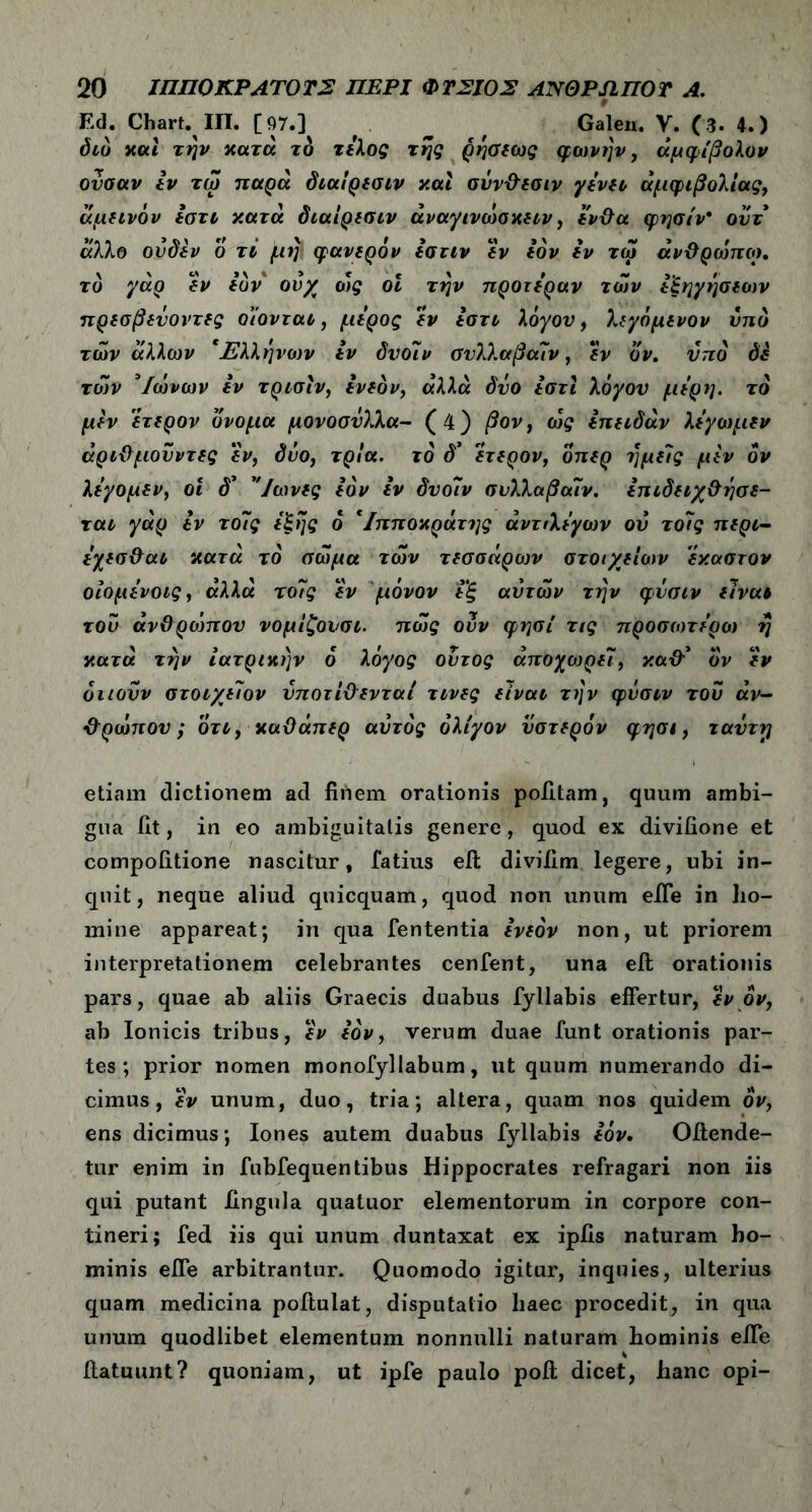 Ed. Chart. III. [97.] _ # Galen. V. (3. 4.) διό και την κατά το τέλος της ρήσεως φωνήν, αμφίβολον ονσαν Ιν τω παρά διαίρεσιν και σΰν&εσιν γένη αμφιβολίας, άμεινόν έστι κατά διαίρεσιν άναγινωσκειν, ένθα φησίν* οντ άλλο ούδέν ο τι μη φανερόν εστιν εν εόν εν τω άνθρωποι, το γάρ εν εόν ουχ οις οΐ την προτέραν των εξηγήσεων πρεσβενοντες οιονται, μέρος εν έστι λόγου, λεγόμενον υπό των άλλων *Ελληνο)ν εν δυοίν σνλλαβαίν, εν όν, υπό δε των *Ιωνων εν τρισίν, ένεόν, αλλά δυο έστι λόγον μέρη, τό μεν έτερον όνομα μονοσνλλα- (4) βον, ως έπειδάν λέγωμεν άριθμουντές έν, δυο, τρία, τό δ’ 'έτερον, δπερ ημείς μεν όν λέγομεν, οι δ* ”/ωνες εόν έν δνο7ν συλλαβοαν. έπιδειχθησε- ται γάρ εν το7ς έξης ό *Ιπποκράτης άντιλέγων ον το7ς περί- έχεσθαι κατά τό σώμα των τεσσάρων στοιχείων έκαστον οιομενοις, άλλά το7ς έν μόνον έ'ξ αυτών την φυσιν είναι roo άνθρώττον νομίζουσι. πως ουν φησί τις πρόσωτέρω η κατά την ιατρικήν ό λόγος ουτος άποχωρε7, καθ’ ον έν όιιουν στοιχε7ον υποτίθενται τινες είναι την φυσιν του αν- θρωπ ου; ότι, καθάπερ αυτός ολίγον ύστερόν φησι, τανττι etiam dictionem ad finem orationis politam, quum ambi- gua iit, in eo ambiguitatis genere, quod ex divifione et compoiitione nascitur, Tatius eft diviiim legere, ubi in- quit, neque aliud quicquam, quod non unum effe in ho- mine appareat; in qua fententia ενεόν non, ut priorem interpretationem celebrantes cenfent, una eft orationis pars, quae ab aliis Graecis duabus fyllabis effertur, έν ον, ab Ionicis tribus, έν εόν, verum duae funt orationis par- tes; prior nomen monofyllabum, ut quum numerando di- cimus, έν unum, duo, tria; altera, quam nos quidem ov, ens dicimus; Iones autem duabus fyllabis εόν. Offende- tur enim in fubfequentibus Hippocrates refragari non iis qui putant Ungula quatuor elementorum in corpore con- tineri; fed iis qui unum duntaxat ex ipfis naturam ho- minis effe arbitrantur. Quomodo igitur, inquies, ulterius quam medicina poffulat, disputatio haec procedit, in qua unum quodlibet elementum nonnulli naturam hominis effe ffatuunt? quoniam, ut ipfe paulo poff dicet, hanc opi-