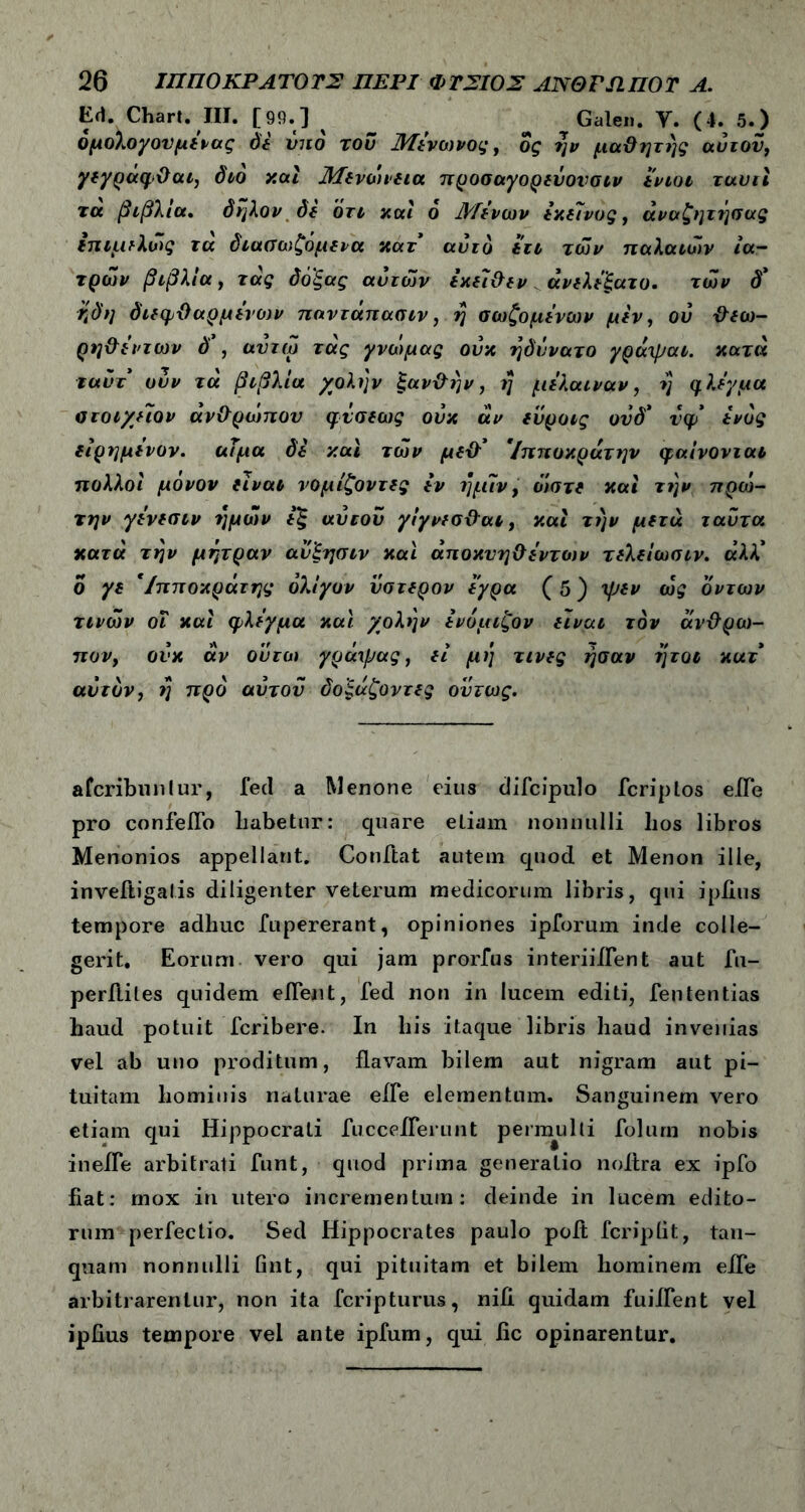 Ed. Chart. III. [99.] ^ Galen. Υ. (4. 5.) όμολογονμένας δε υπό του Μένωνος, ος ην μαϋητης αυτόν, γεγραφθαι, διο και Μενωιεια προσαγορεύονσιν ενιοι ταυιι τα βιβλία, δηλον δε ότι καί ο Α/ένων εκείνος, άναζηττ^σας επιμϊλώς τα διαοιυζόμενα κατ αυτό έτι των παλαιών ια- τρών βιβλία, τας δόξας αυτών εχείθεν άνελέ'ξατο. των δ* Κδη διεφθαρμένων παντάπασιν, η σωζομένων μεν, ου θεω- ρηθέντων δ , αντω τας γνώμας ουκ ηδννατο γραψαι. κατά ταΰτ υυν τά βιβλία χολήν ξανθήν, η μέλαιναν, η φλέγμα οτοιχηον άνθρωπον φνσεως ουκ αν ευροις οΰδ' νφ ενός είρημένον. αΐμα δε καί των μεθ3 '/πποκράτην φαίνονται πολλοί μόνον είναι νομίζοντας iv ήμίν, ό'ιστε καί την ηρω- την γένεσιν ημών έξ αυτοΰ γίγνεσθαι, καί την μετά ταΰτα κατά την μήτραν αν'ξησιν καί άποκυηθέντων τελείωσιν. άλλ* ο γε *Ιπποκράτης ολίγον ύστερον εγρα (5) ψεν ως όντων τινών οΐ καί φλέγμα καί χολ>]ν ένυμιζον είναι τον άνθρω- πον, ουκ αν ουτω γράψας, εί μι] τινες ήσαν ήτοι κατ αυτόν, η προ αυτοΰ δοξαζοντες ούτως. afcribuntur, fed a Menone eius difcipulo fcriptos eile pro confeiTo liabetnr: quare etiam nonnulli lios libros Menonios appellant. Conftat autem quod et Menon ille, inveftigalis diligenter veterum medicorum libris, qui ipfius tempore adhuc fupererant, opiniones ipforum inde colle- gerit. Eorum vero qui jam prorfus interiiflent aut fu- perfliles quidem eiTent, fed non in lucem editi, fententias haud potuit fcribere. In bis itaque libris haud invenias vel ab uno proditum, flavam bilem aut nigram aut pi- tuitam hominis naturae effe elementum. Sanguinem vero etiam qui Hippocrati fuccelTerunt permulti folurn nobis inefTe arbitrati funt, quod prima generatio noitra ex ipfo fiat: mox in utero incrementum: deinde in lucem edito- rum perfectio. Sed Hippocrates paulo poft fcripiit, tan- quam nonnulli fint, qui pituitam et bilem hominem eile arbitrarentur, non ita fcripturus, nifi quidam fuiffent vel ipfius tempore vel ante ipfum, qui fic opinarentur.