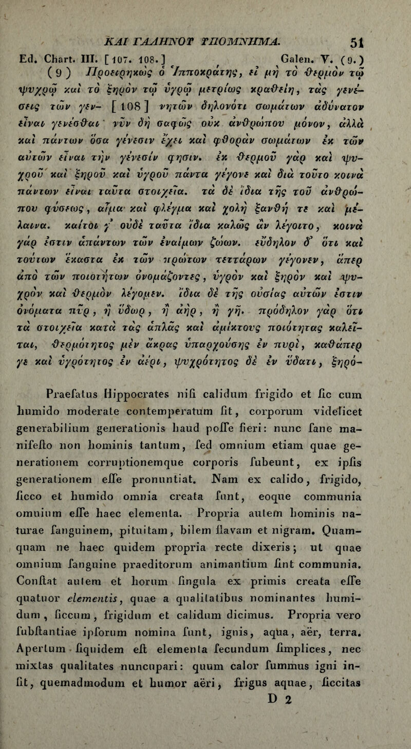 Ecl. Chart. III. [ 107. 108.] Galen. Υ. (9.) ( 9 ) ΓΙροειρηκώς 6 'Ιπποκράτης, εί μη το ΰερμόν τα* ψυχρώ καί το ξηρόν τω ύγρω μετρίως κραθείη, τάς γενε- cug των γεν- [ί08] νητών δηλονότι σωμάτων αδύνατον είναι γενεσ&αι νυν δη σαφώς ονκ άν&ρώπου μόνον, άλλα και πάντων οσα γενεσιν εχχι καί φθοράν σωμάτων εκ των αυτών είναι την γενεσιν φησιν. εκ Φερμοϋ γάρ και ψυ- χρού και 'ξηρού και υγρού πάντα γεγονε και διά τούτο κοινά πάντων ii ναι ταύτα στοιχεία. τα δε ίδια της τον άνθροί- πον φΰσεως, αίμα καί φλέγμα καί χολή ξανθή τδ και *με- λαινα. καίτοι γ ουδέ ταύτα ίδια καλώς αν λεγοιτο, κοινά γάρ εστιν απάντων των Ιναΐμων ζο')ων. εύδηλον δ’ οτι καί τούτων ’εκαστα εκ των πρώτων τδττάρων γεγονεν, άπερ από των ποιοτήτων όνομάζοντες, υγρόν καί ξηρόν καί ψυ- χρόν καί {λερμον λεγομεν. ίδια δέ της ουσίας αυτών Ιστιν ονόματα πνρ, η ύδωρ, η άηρ, η γη. πρόδηλον γάρ οτι τά στοιχεία κατά τάς άπλάς καί άμίκτους ποιότητας καλεί- ται, θερμότητος μεν άκρας ύπαρχούσης εν πυρί, καθάπερ γε καί υγρότητας εν άερι, ψυχρότητας δε εν ύδατι, ξηρό- Praefatus Hippocrates ni fi calidum frigido et iic cum humido moderate contemperatum iit, corporum videlicet generabilium generationis haud poife fieri: nunc fane raa- nifefto non hominis tantum, fed omnium etiam quae ge- nerationem corruptionemque corporis fubeunt, ex ipiis generationem effe pronuntiat. Nam ex calido, frigido, ficco et humido omnia creata funt, eoque communia omnium eife haec elementa. Propria autem hominis na- turae fanguinem, pituitam, bilem flavam et nigram. Quam- quam ne haec quidem propria recte dixeris; ut quae omnium fanguine praeditorum animantium iint communia. Conflat aulem et horum lingula ex primis creata eife quatuor elementis, quae a qualitatibus nominantes humi- dum , Oecum , frigidum et calidum dicimus. Propriavero fubitantiae ipforum nomina funt, ignis, aqua, aer, terra. Apertum fiquidem eft elementa fecundum iimplices, nec mixtas qualitates nuncupari: quum calor fummus igni in- iit, quemadmodum et humor aeri, frigus aquae, iiccitas D 2