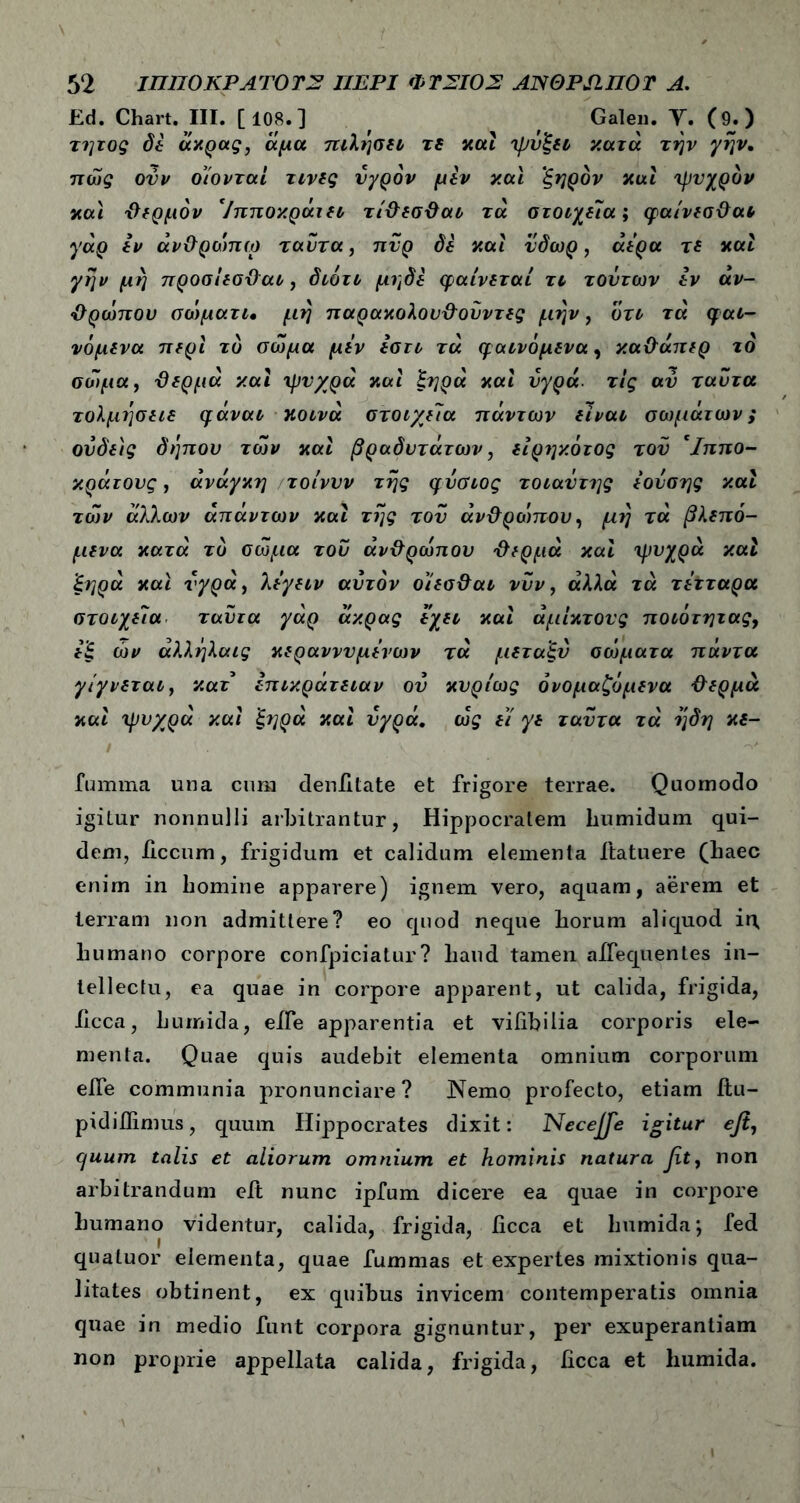 Ed. Chart. III. [108.] , Galen. Υ. (9;) τητος δε άκρας, άμα πιλησει τε καί ψύξει ν.ατά την γην. πώς ούν οίονταί τινες υγρόν μεν και ‘ξηρόν καί ψυχρόν και θερμόν Ίπιτοκράιει τίθεσθαι τα στοιχεία', φαίνεσθαι γάρ εν άνθρώπω ταντα, πυρ δε και ύδωρ, άέρα τε και γην μη προσίεσθαι, διότι μηδε φαίνεται τι τούτων εν αν- θρώπου σώματι, μη παρακολουθούντες μην, ότι τα φαι- νόμενα περί τό σώμα μεν εστι τα φαινόμενα, καθάπερ ίο σώμα, θερμά και ψυχρά και ξηρά και υγρά, τις αύ ταντα τολμησειε φάναι κοινά στοιχεία πάντων είναι σωμάτων; ονδεις δηπου των και βραδύτατων, είρηκότος του Ίππο- κράτονς, ανάγκη τοίννν της φυσιος τοιαΰτης εουσης και των άλλων απάντων και της του άνθροπτου, μη τά βλεπό- μενα κατά τό σώμα του ανθρώπου θερμά και ψυχρά καί ξηρά και υγρά, λέγειν αυτόν οίεσθαι νυν, αλλα τα τετταρα στοιχεία ταντα γάρ άκρας έχει και άμίκτους ποιότητας, εξ ών άλληλαις κεραννυμένων τά μεταξύ σώματα πάντα γίγνεται, κατ επικράτειαν ου κυρίως ονομαζόμενα θερμά και ψυχρά καί ξηρά καί υγρά, ώς έί γε ταΰτα τά η δ η κε- fumma una cum denatate et frigore terrae. Quomodo igitur nonnulli arbitrantur, Hippocratem humidum qui- dem, iiccum, frigidum et calidum elementa itatuere (baec enim in homine apparere) ignem vero, aquam, aerem et terram non admittere? eo quod neque horum aliquod in, humano corpore confpiciatur? haud tamen aifequentes in- tellectu, ea quae in corpore apparent, ut calida, frigida, Iicca, humida, eife apparentia et vifibilia corporis ele- menta. Quae quis audebit elementa omnium corporum eife communia pronunciare ? Nemo profecto, etiam ilu- pidiflimus, quum Hippocrates dixit: Necejfe igitur efi, quum talis et aliorum omnium et hominis natura βί, non arbitrandum eit nunc ipfum dicere ea quae in corpore humano videntur, calida, frigida, iicca et humida; fed qualuor elementa, quae fummas et expertes mixtionis qua- litates obtinent, ex quibus invicem contemperatis omnia quae in medio funt corpora gignuntur, per exuperantiam non proprie appellata calida, frigida, iicca et humida.