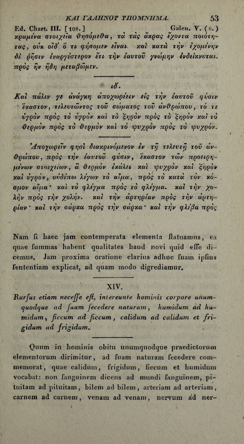 Ed. Chart. III. [108.] , ^ jGalen. Υ. (ο.) κραμένα στοιχεία ΘησόμεΘα, τά τάς άκρας εχοντα ποιότη- τας, ουκ οίδ* ο τι φέ]βομεν είναι, καί κατά την εχομένην δε ρησιν έναργέστερον ετι την εαυτόν γνώμην Ινδείκνυται. πρός ήν ήδη μεταβώμεν. ιδ'. Και πάλιν γε ανάγκη άποχωρέειν εις την εαυτόν φύσιν έκαστον, τελεντώντος του σώματος του άνΘρώπου, το τε υγρόν πρός το υγρόν και rd ξηρόν πρός τό ξηρόν και ιό 'Θερμόν πρός τό Θερμόν και τό ψυχρόν πρός τό ψυχρόν. *Λποχωρείν φησι διακρινόμενον εν τή τελευτή του άν- Θρώπου, πρός την εαυτοί) φυσιν, έκαστον των προειρη- μένων στοιχείων, ά Θερμόν έκάλει καί ψυχρόν καί ξηρόν καί υγρόν, ονδέπω λέγων τό αίμα, πρός τό κατά τον κό- σμον αίμα * καί τό φλέγμα πρός τό φλέγμα. καί την χο- λήν πρός την χολήν. καί την αρτηρίαν πρός την αρτη- ρίαν' και τέ\ν σάρκα πρός την σάρκα' καί την φλέβα πρός Nam II liaec jam contemperata elementa ilatuamus, ea quae fmnmas habent qualitates haud novi quid eile di- cemus. Jam proxima oratione clarius adhuc fuam ipiius fententiam explicat, ad quam modo digrediamur. XIV. Rurfus etiam neceffe efi, intereunte hominis corpore uhum- cjuodcjue ad fuam fecedere naturam, humidum ad hu- mi dum, fecum ad fecum, calidum ad calidum et fri- gidum ad frigidum. Quum in hominis obitu unumquodque praedictorum elementorum dirimitur, ad fuam naturam fecedere com- memorat, quae calidum, frigidum, hccum et humidum vocabat: non fanguinem dicens ad mundi fanguinem, pi- tuitam ad pituitam, bilem ad bilem, arteriam ad arteriam, carnem ad carnem, venam ad venam, nervum ad ner-