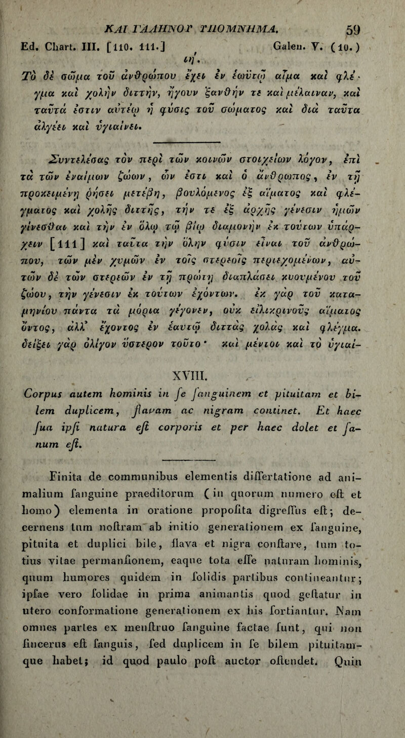 Ed. Chart. III. [llO. 111.] f Galen. Y. (10.) Το δε σώμα του άν&ρώπου εχει εν εωϋτω αίμα καί ψλδ · γμα καί χολήν διττήν, ηγουν 'ξανϋήν τδ και μελαιναν, και ταυτά εστιν αντδω η φυσις του σώματος και διά ταυτα άλγέει και υγιαίνει. Συντελεσας τον περί των κοινών στοιχείων λόγον, ειτι τα τών εναίμων ζώων, ών εστι και ό ανϋροιπος, εν τι] προκειμένη ρησει μετέβη, βουλόμενος εξ αϊματος και φλέ- γματος και χολής διττής, την τδ εξ αρχής γενεσιν ημών γίνεσϋαι και την εν όλω τώ β!ω διαμονήν εκ τούτων υπάρ- χειν [111] και ταυτα την ύλην qvoiv είναι του άνϋρώ- που, τών μεν χυμών εν τοΊς στερεοΊς περιεχομένων, αυ- τών δε τών στερεών εν τγ πρώιτη διαπλάσει κυουμενου του ζώου, την γενεσιν εκ τούτων εχόντων. εκ γάρ του κατα- μηνίου πάντα τα μόρια γεγονεν, ονκ ειλικρινούς αιμαιος δντος, άλλ,* εχοντος εν έαυτώ διττάς χολάς καί φλέγμα, δείξει γάρ ολίγον ύστερον τούτο * καί μενιοι και το νγιαί- XVIII. Corpus autem hominis in fe Janguinem et pituitam et bi- lem duplicem, faoam ac nigram continet. Et haec fua ipji natura efi corporis et per haec dolet et Ja- num efi. Finita de communibus elementis diifertatione ad ani- malium fanguine praeditorum (in quorum numero elt et liomo) elementa in oratione propoiita digreiTus elt; de- cernens tum noftram ab initio generationem ex fanguine, pituita et duplici bile, ilava et nigra conftare, tum to- tius vitae permanilonem, eaque tota elie naturam hominis, quum humores quidem in folidis parlibus contineantur ·, ipfae vero folidae in prima animantis quod geftatur in utero conformatione generationem ex his fortiantur. JNatn omnes paries ex menilruo fanguine factae funt, qui non iincerus eft fanguis, fed duplicem in fe bilem pituitam- que habet; id quod paulo poit auctor oftendet. Quin