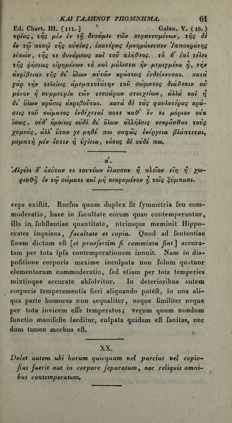 Ed. Chart. III. [lll. ] ' , Galen. Υ. (10.) τρίας, της μεν εν irj δυνάμει, των κεραννυμενων, της δε εν τω ποσω της ουσίας, εκατερας εμνημόνενσεν Ιπποκράτης είπών, της τε δυνάμεως και τον πλήϋεος. το δ’ επί τελεί της ρήσεως εϊρημενων τδ και μάλιστα ην μεμιγμενα ή, την ακρίβειαν της δι όλων αυτών κράσεως ενδείκννται. κατά γάρ την τελείως άμεμπτοτάτην του σώματος διάϋεσιν ον μόνον η συμμετρία των τεσσάρων στοιχείων, άλλα και η δι όλων κράσις άκριβονται. κατά δε τάς φαύλο τέρας κρά- σεις του σώματος ενδέχεται ποτέ 'καθ’ εν τι μόριον ονκ ίσως, ονδ* ομοίως ουδέ δι όλων άλλήλοις κεκρασ&αι τους χυμούς, άλλ’ όταν γε μηδε πο) σαφώς ενεργεια βλάπτεται, μεμπτή μεν εστιν η νγίεια, νόσος δέ ούδε πω. t X . Λλγεει δ’ όκόταν τι τοντε'ων ελασσον η πλεΐον είη η χω- ρισ&η εν τω σώματι καί μη κεκραμενον rt τοίς 'ξνμπασι. ceps exifiit. Rurfus quum duplex fit fymmetria feu com- moderatio, haec in facultate eorum quae contemperantur, illa in fubitantiae quantitate, utriusque meminit Hippo- crates inquiens, facultate et copia. Quod ad fententiae finem dictum eit \_et praefertim fi commixta fint] accura- tam per tota ipfa contemperationem innuit. Nam in dis- pofitione corporis maxime inculpata non folum quatuor elementorum commoderatio, fed etiam per tota temperies mixtioque accurate abfolvitur. In deterioribus autem corporis temperamentis fieri aliquando potuit, in una ali- qua parte humores non aequaliter, neque fimiliter neque per tota invicem eife temperatos; verum quum nondum functio manifefte laeditur, culpata quidem eft fanitas, nec dum tamen morbus eit. v: * i . '/ ■ . ▼ XX. Dolet autem ubi horum quiccjuam vel parcius vel copio- fius fuerit aut in corpore feparatum, nec relicuis omni- bus contemperatum.