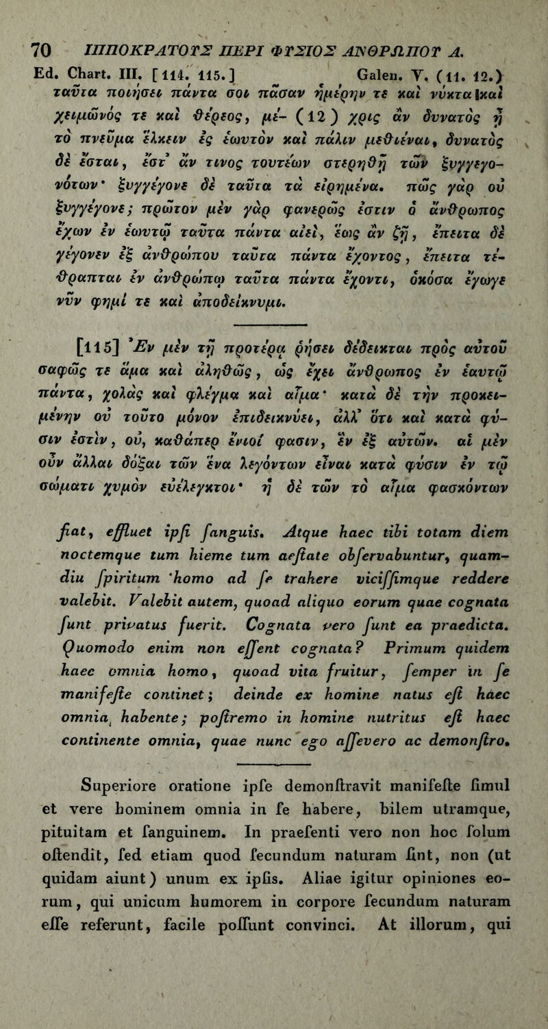 Ed. Chart. III. [114. 115.] Galen. Υ. (H. 12.) ταυτα ποιήσει πάντα σοι πάσαν ημερην τε και νύχτα Ικαi χειμώνός τε και ΰερεος, με- (12) χρις αν δυνατός y το πνεύμα ελκειν ες έωυτόν και πάλιν με&ιε'ναι, δυνατός di εσται, εστ άν τίνος τουτεων στερηϋή των ξνγγεγο- νότων* ξνγγε'γονε δε ταυτα τά είρημε'να. πως γάρ οΰ ξνγγεγονε; πρώτον μεν γάρ φανερώς εστιν ο άνθρωπος ε/ων εν έωυτώ ταυτα πάντα αίεΐ, εως άν ζή, έπειτα δε γεγονεν ε'ξ άν&ρώπου ταυτα πάντα ε/οντος, επειτα τε- ’&ραπται εν άνόρώπω ταυτα πάντα εχοντι, όκόσα εγωγε νυν φημί τε και άποδείκνυμι. [115] Έν μεν τζ προτερα ρήσει δέδεικται προς αυτού σαφώς τε άμα και άλη&ώς, ώς έχει άνϋρωπος εν εαυτω παντα, χολάς και φλέγμα και αΤμα * κατά δε την προκει- μενην ου τούτο μόνον επιδεικνύει, αλλ’ οτι και κατά φυ- σιν εστιν, ον, καϋάπερ ενιοί φασιν, εν εξ αυτών, αΐ μεν ονν άλλαι δό'ξαι των ένα λεγόντων είναι κατά φύσιν εν τω αωματι χυμόν ενελεγκτοι* η δε τών το αΐμα φασκόντων fiat, effluet ipfi fanguis. Atque haec tibi totam diem noctemque tum hieme tum aefiate observabuntur, quam- diu Spiritum 'homo ad fe trahere viciffimque reddere valebit. Valebit autem, quoad aliquo eorum quae cognata Sunt privatus fuerit. Cognata pero funt ea praedicta. Quomodo enim non ejffent cognata? Primum quidem haec omnia homo, quoad vita fruitur, femper in fe manifefie continet; deinde ex homine natus efi haec omnia4 habente; pofiremo in homine nutritus efi haec continente omniat quae nunc ego affevero ac demonfiro· Superiore oratione ipfe demonftravit manifefte fimul et vere hominem omnia in fe habere, bilem utramque, pituitam et fanguinem. In praefenti vero non hoc folum oitendit, fed etiam quod fecundum naturam iint, non (ut quidam aiunt) unum ex ipiis. Aliae igitur opiniones eo- rum , qui unicum humorem in corpore fecundum naturam eile referunt, facile poifunt convinci. At illorum, qui