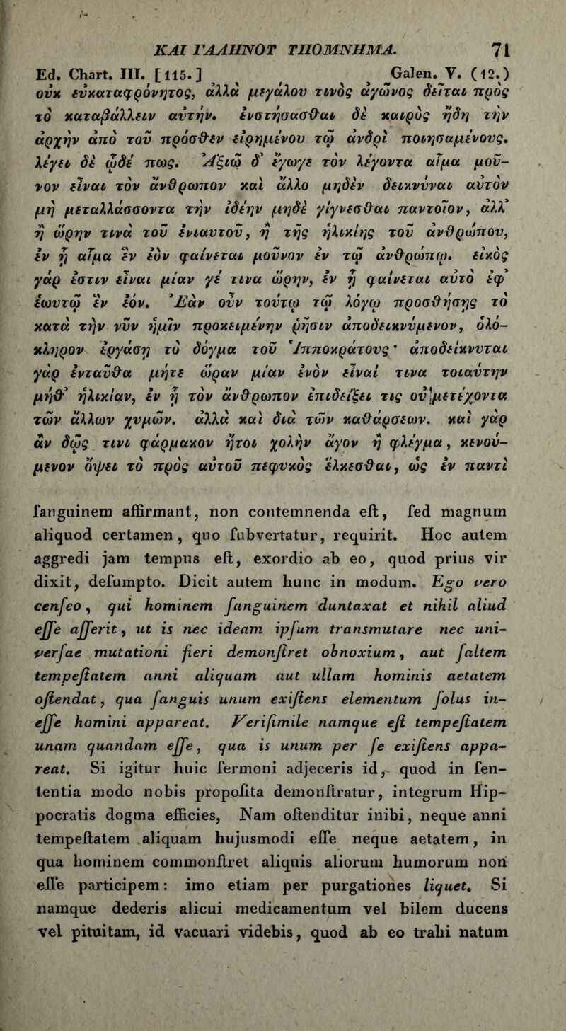Ed. Chart. III. [115.] ^ / ^ ^Galen. V. (12.) ουχ ευχαταφρόνητ ος, αλλά μ (γάλον τίνος άγωνος δείται προς το χαταβάλλειν αυτήν, ενστήσασϋαι δέ χαιρός ήδη την αρχήν από του πρόσϋεν είρημενου τω άνδρι ποιησαμενονς. λίγη de ώδε πως. Άξιω δ’ εγωγε τον λεγοντα αΤμα μου- νον είναι τον άνϋρωπον χαϊ άλλο μηδέν δειχνΰναι αυτόν μή μιταλλάσσοντα την ίδεην μηδέ γίγνεοϋαι παντοίον, αλλ* ή ωρην τινά τον ενιαυτόν, ή τής ήλιχίης τον άνϋρωπον, εν ή αΤμα έν ευν φαίνεται μοννον εν τω άνϋρωπω. είχός γάρ εστιν είναι μίαν γε τινα ωρην, εν ή φαίνεται αυτό έφ εωυτω έν Ιόν. ^Εάν ονν τοντψ τω λόγω προσϋήσγς το χατά την νυν ήμίν προκειμένην ρήσιν άποδειχννμενον, ολό- κληρον εργάση το δόγμα του 'Ιπποχράτους * άποδείχννται γάρ ενταΰϋα μήτε όόραν μιαν ενόν είναι τινα τοιαντην μήϋ5 ηλικίαν, εν ή τον άνϋρωπον επιδείξει τις ον\μετέγοντα των άλλων χυμών, αλλά χαϊ διά των χαϋάρσεων. χαί γάρ άν δως τινι φάρμαχον ήτοι χολήν άγον ή φλέγμα, χενου- μενον όψει τό προς αυτόν πεφυχός έλκεσϋαι, ως εν παντϊ fanguinem affirmant, non contemnenda eit, fed magnum aliquod certamen, quo fubvertatur, requirit. Hoc autem aggredi jam tempus eit, exordio ab eo, quod prius vir dixit, defumpto. Dicit autem hunc in modum. Ego pero cenfeo, qui hominem fanguinem duntaxat et nihil aliud effe afferit, ut is nec ideam ipjum transmutare nec uni- perfae mutationi fieri demonfiret obnoxium, aut faltem tempefiatem anni aliquam aut ullam hominis aetatem ofiendat, qua fanguis unum exifiens elementum folus in- effe homini appareat. Verifmile namque efi tempefiatem unam quandam effe, qua is unum per fe exifiens appa- reat. Si igitur huic Termoni adjeceris id, quod in fen- tentia modo nobis propoiita demonftratur, integrum Hip- pocratis dogma efficies, Nam oftenditur inibi, neque anni tempefiatem aliquam hujusmodi efTe neque aetatem, in qua hominem commonftret aliquis aliorum humorum non efle participem: imo etiam per purgationes liquet. Si namque dederis alicui medicamentum vel bilem ducens vel pituitam, id vacuari videbis, quod ab eo trahi natum