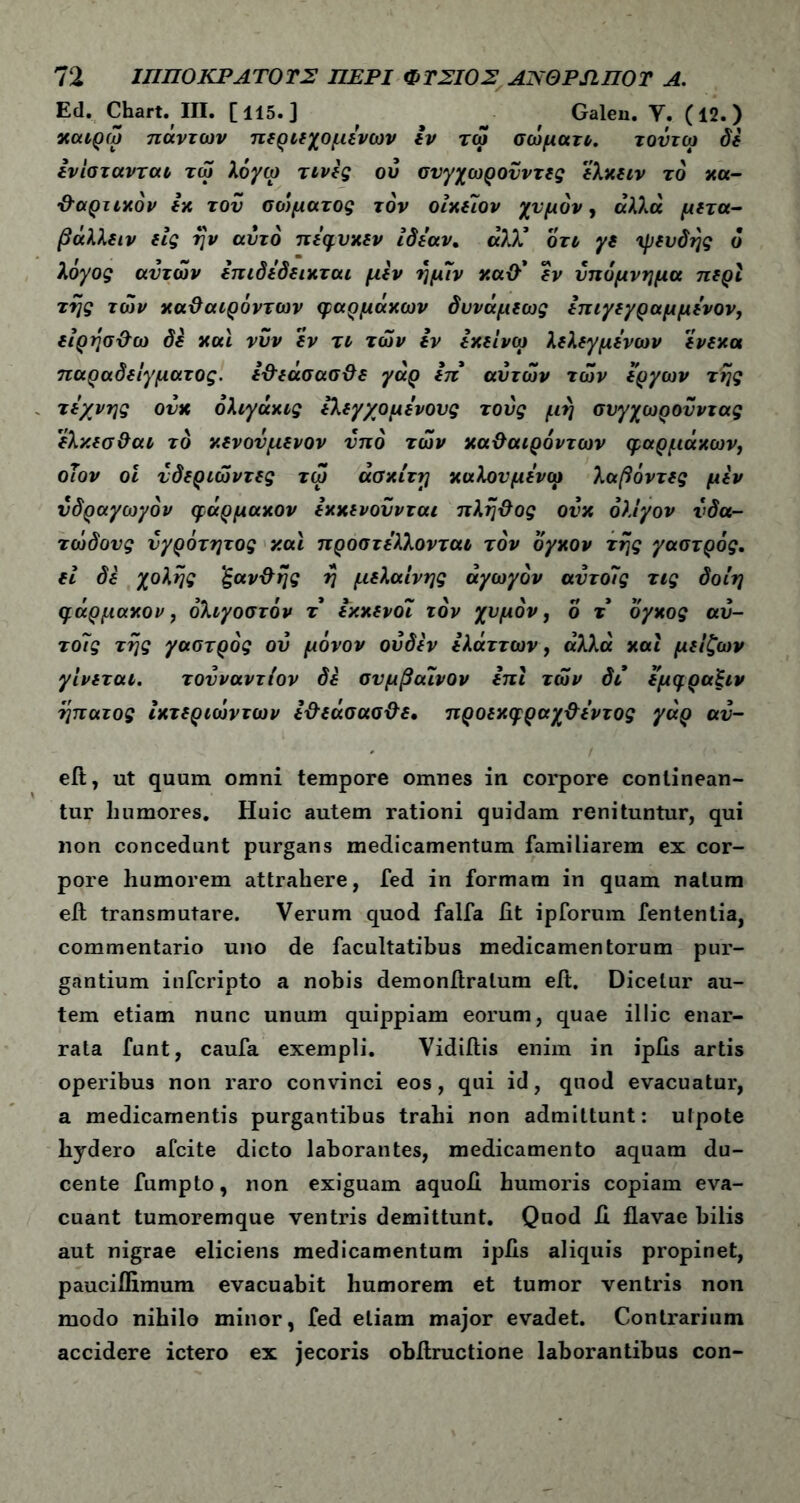 Ed. Chart. III. [115.] , Galen. Υ. (12.) χαίρω πάντων περιεχομένων εν τω σώματι. τοΰτω δε ενίστανται τω λόγω τινες ου συγχωροϋντες ελκειν το κα- ΰαρτικόν εκ του σοψατος τον οιχείον χυμόν, αλλα μετά- βάλλε ιν εις ήν αυτό πέφυκεν ιδέαν. άλλ’ οτι γε ψευδής ό λόγος αυτών επιδέδεικται μεν ήμιν κανί* εν υπόμνημα περί τής των χαΰαιρόντων φαρμάκων δυνάμεως επιγεγραμμένον, είρήσ&ω δε και νυν εν τι των εν εκείνω λελεγμένων ένεκα παραδείγματος. ε&εάσασ&ε γάρ επ' αυτών τών έργων τής τέχνης ουκ όλιγάκις ελεγχομένους τους μή συγχωρουντας ελκεσ&αι το κενόνμενον υπό τών κα&αιρόντων φαρμάκων1 οΐον οι νδεριώντες τω άσκίτη καλουμένω λαβόντες μεν υδραγωγόν φάρμακον εκκενουνται πλήΰος ουκ ολίγον υδα- τώδους υγρότητος και προστέλλονται τον όγκον τής γαστρός. ει δε χολής ‘ξαν&ής ή μελαίνης αγωγόν αυτοΐς τις δοίη φάρμακον, όλιγοστόν τ έκκενοί τον χυμόν, ο τ όγκος αυ- το7ς τής γαστρός ου μόνον οΰδεν ελάττων, άλλα καί μείζων γίνεται. τουναντίον δε συμβαινον επί τών δι εμφραξιν ήπατος ικτεριώντων ε&εάσασ&ε, προεκφραχ&έντος γάρ αυ- - ι eft, ut quum omni tempore omnes in corpore continean- tur humores. Huic autem rationi quidam renituntur, qui non concedunt purgans medicamentum familiarem ex cor- pore humorem attrahere, fed in formam in quam natum efi transmutare. Verum quod falfa fit ipforum fententia, commentario uno de facultatibus medicamentorum pur- gantium infcripto a nobis demonftralum eft. Dicetur au- tem etiam nunc unum quippiam eorum, quae illic enar- rata funt, caufa exempli. Vidiftis enim in ipfis artis operibus non raro convinci eos, qui id, quod evacuatur, a medicamentis purgantibus trahi non admittunt: ulpote hydero afcite dicto laborantes, medicamento aquam du- cente fumpto, non exiguam aquofi humoris copiam eva- cuant tumoremque ventris demittunt. Quod fi flavae bilis aut nigrae eliciens medicamentum ipfis aliquis propinet, pauciflimum evacuabit humorem et tumor ventris non modo nihilo minor, fed etiam major evadet. Contrarium accidere ictero ex jecoris obfiructione laborantibus con-