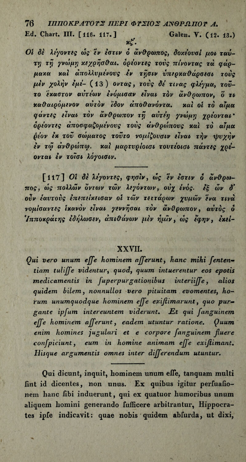 Ed. Chart. III. [116. 117.] , Galen. Υ. (12. 13.) · 01 δέ λέγοντας ως εν έστιν 6 άνθρωπος, δοχέουσί μοι ταύ- ttj rrj γνωμγ χεχρησθαι. δρέοντες τους πίνοντας τα φάρ- μακα καί άπολλνμένονς εν τφσιν υπερκαθάρσεσι τούς μεν χολήν εμέ- (13) όντας, τούς δέ τινας φλέγμα, τού- το έκαστον αύτέων ενομισαν είναι, τον άνθρωπον, ο το καθαιρόμενον αυτόν ίδον άποθανόντα. καί οΐ το άΐμα φάντες είναι, τον άνθρωπον τη αντέτι γνώμη χρέονται* δρέοντες άποσφαζομένους τούς ανθρώπους και το αΤμα ρέον εκ τον σώματος τούτο νομίζουαιν είναι, την ψυχήν έν τώ άνθρώπω. καί μαρτνρίοισι τοντέοισο πάντες χρέ- ονται εν τοίσι λόγοισιν. [117] 01 δέ λέγοντες, φησίν, ως εν έστιν δ άνθρια- πος, ως πολλών δντων των λεγόντων, ούχ ενός, εξ ών δ* ονν εαυτούς έπεπείκεισαν οι των τεττάρων χυμών ένα τινά νομίσαντες Ικανόν είναι γεννησαι τον άνθρωπον, αυτός δ *Ιπποκράτης έδηλωσεν, άπιθάνων μέν ημιν, ως έ'φην, έκεί- XXVII. Qui vero unum ejje hominem afferunt, hanc mihi fenten- tiam tuliffe videntur, quod, quum intuerentur eos epotis medicamentis in fup er purgationibus interiiffe, alios quidem bilem, nonnullos vero pituitam evomentes, ho- rum unumquodque hominem effe exifiimarunt, quo pur- gante ipfum intereuntem viderunt. Et qui fanguinem effe hominem afferunt, eadem utuntur ratione. Quum enim homines jugulari et e corpore fanguinem fuere confpiciunt, eum in homine animam effe exifiimant. Hisque argumentis omnes inter differendum utuntur. Qui dicunt, inquit, hominem unum elTe, tanquam multi fint id dicentes, non unus. Ex quibus igitur perfuaiio- nem hanc libi induerunt, qui ex quatuor humoribus unum aliquem homini generando fufficere arbitrantur, Hippocra- tes ipfe indicavit: quae nobis quidem abfurda, ut dixi,
