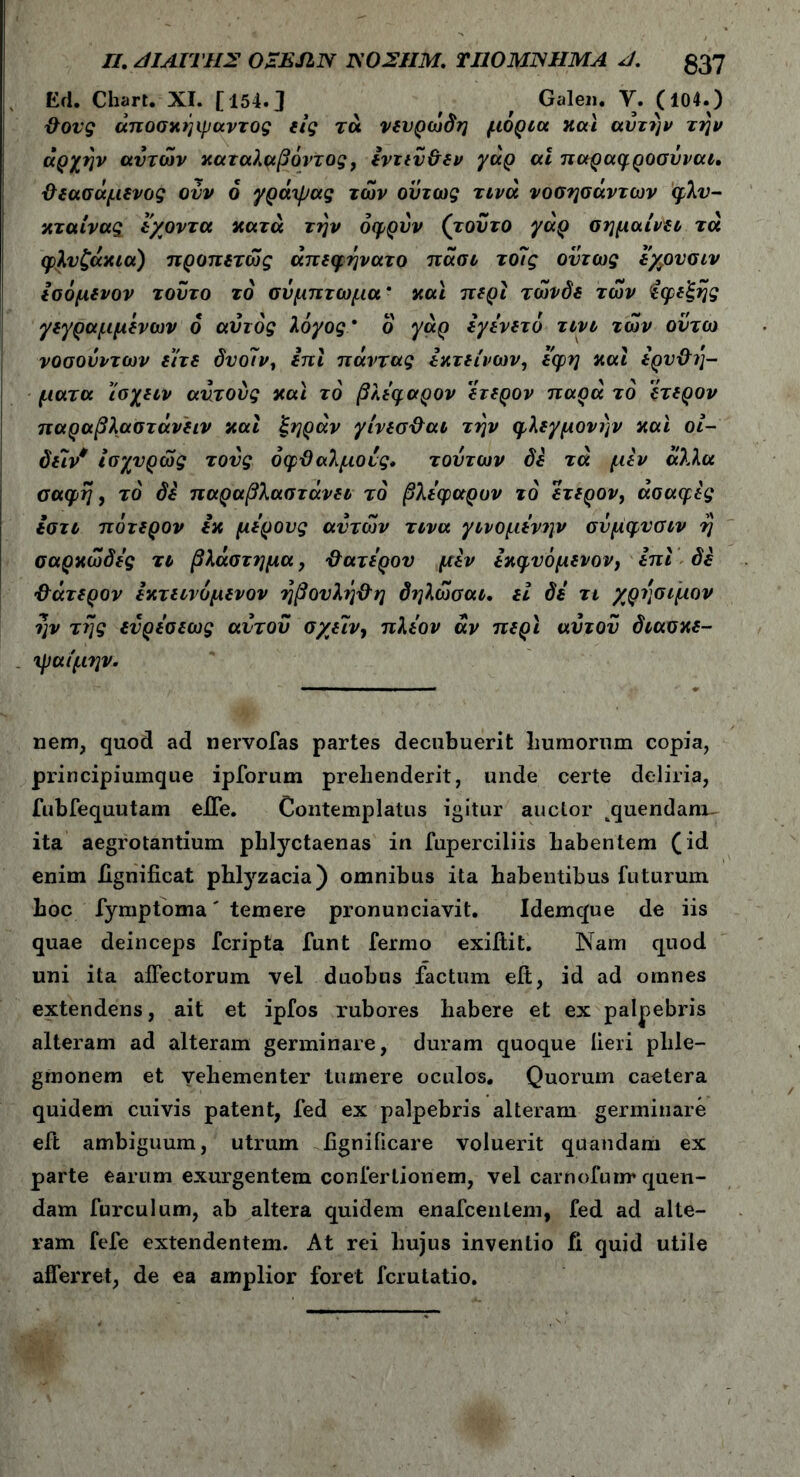 Π. ΑΙΑΪΤΗΣ OZEJIN ΚΟΣΗΜ. TI10MJSHMA J. £37 Ed. Chart. XI. [154.J , f Galen. V. (104.) Φονς άποσκήιμαντος εις τά νευρώδη μόρια και αυτήν την αρχήν αυτών καταλαβόντος, εντεύΦεν γάρ ai παραφροσύναι, Φεασάμενος ονν ό γρά'ψας των ούτως τινά νοσησάντων φλύ- κταινας iχοντα κατά την όφρύν (τούτο γάρ σημαίνει τά φλυζάκια) προπετώς άπεφηνατο πάσι το7ς όντως εχουσιν εσόμενον τούτο τό σύμπτωμα' και περί τώνδε των Εφεξής γεγραμμενων ό αυτός λόγος ' ο γάρ εγενετό τινι των ούτω νοσούν των είτε δυοίν, επι πάντας εκτείνων, εφη και ερυΦη- ματα ίσχειν αυτούς και τό βλεφαρον ετερον παρά το ετερον παραβλαστάνειν και ξηράν γίνεσΦαι την φλεγμονήν και οί- δείν* ίσχνρώς τούς όφΦαλμούς, τούτων δε τά μεν άλλα σαφή, τό δε παραβλαστάνει τό βλεφαρον τό ετερον, ασαφές εστι πΰτερον εκ μέρους αυτών τινα γινομενην σύμφνσιν η σαρκώδες τι βλάστημα, Φανερού μεν εκφνόμενον, επι δέ Φάτερον εκτεινόμενον ηβουλήΦη δηλώσαι. εί δε τι χρήσιμον ην της εύρεσεως αυτού σχειν, πλέον άν περί αυτού διασκε- τμαίμην. nem, quod ad nervofas partes decubuerit humorum copia, principiumque ipforum prehenderit, unde certe deliria, fubfequutam ejffe. Contemplatus igitur anclor ^quendamu ita aegrotantium phlyctaenas in fuperciliis habentem (id enim iigniiicat phlyzacia) omnibus ita habentibus futurum hoc fymptoma' temere pronunciavit. Idemque de iis quae deinceps fcripta funt fermo exiftit. Nam quod uni ita affectorum vel duobus factum eft, id ad omnes extendens, ait et ipfos rubores habere et ex palpebris alteram ad alteram germinare, duram quoque lieri plile- gmonem et vehementer tumere oculos. Quorum caetera quidem cuivis patent, fed ex palpebris alteram germinare eft ambiguum, utrum iignificare voluerit quandam ex parte earum exurgentem conferlionem, vel carnofunr quen- dam furculum, ab altera quidem enafcenlem, fed ad alte- ram fefe extendentem. At rei hujus inventio fi quid utile afferret, de ea amplior foret fcrutatio.
