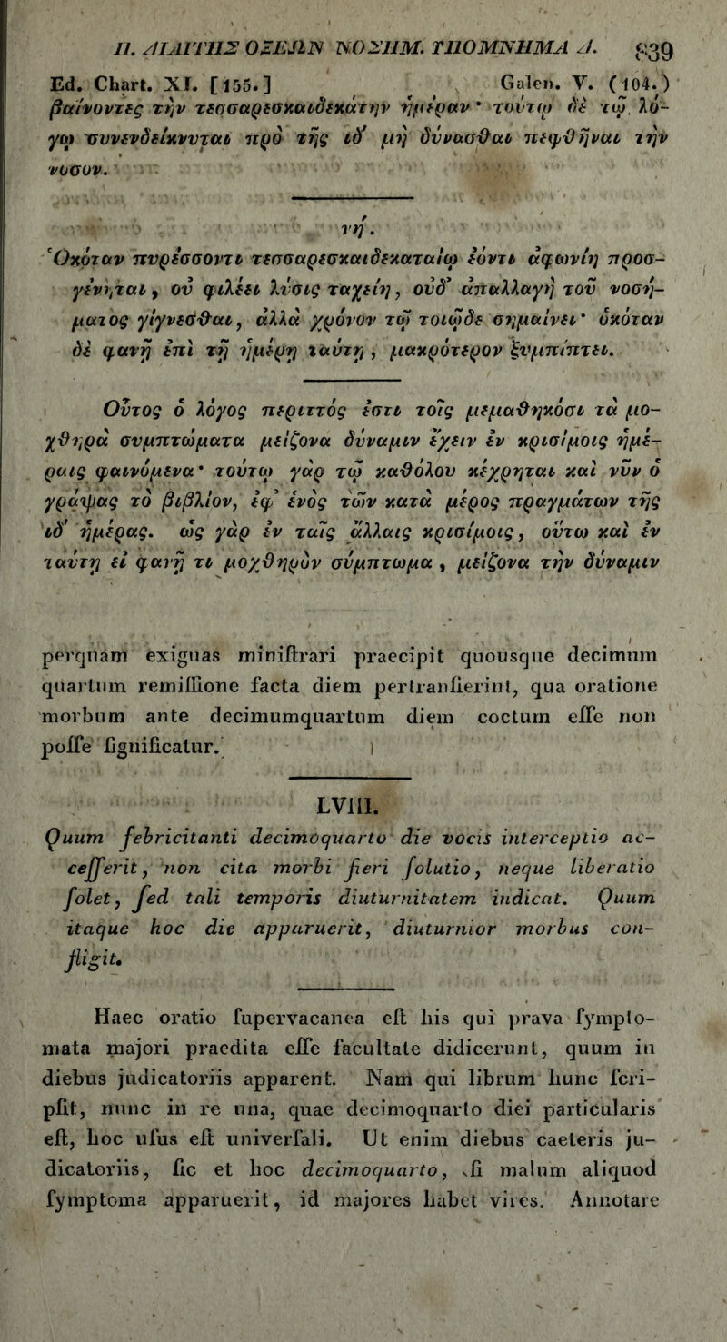 Ed. Chart. XI. [155.] r Galen. V. (104.) βαίνοντας τήν τδασαρβσχαιδτκάτην ημέραν * τοντω δέ τω, λό- γω συνδνδδίκννταύ προ της id’ μη δΰνασθαι πδψθήνατ την νοούν. τη . Οκόταν πνρεσσοντι τδσσαρεσχαιδδχαταιω έόντι άφωνίη προσ- γένητατ, ον φιλέει λνσις ταχτίη, ονδ' απαλλαγή του νοσή- ματος γίγνδόθαι, αλλά χρόνον τω τοιωδδ σημαίνδι’ όκόταν δί qavrj in i τη ημέρη ταύτη , μακρότ δρον ξνμπιπ τδΐ. Οντος 6 λόγος περιττός έσττ το7ς μδμαθηκόσι τά μο- χθηρά σνμπτο^ματα μδίζονα δΰναμιν t/διν iv κρισίμοις ήμέ- ραις ψαινόμδνα * τούτο) γάρ τω καθόλου κέχρηται και νυν ο γράψας τό βιβλίον, *φ ίνός των κατά μέρος πραγμάτων τής ιδ' ημέρας, ως γάρ iv ταις αλλαις κρισίμοις, ον τω και iv τούτη ei qarrj τι μοχθηρόν σύμπτωμα , μδίζονα την δΰναμιν perquam exiguas miniftrari praecipit quousque decimum quartum remiilione facta diem pertranlierint, qua oratione morbum ante decimumquartum diem coctum eifc non poife ftgnificalur. i Lvm. Quum febricitcniti decimoquarto die vocis interceptio ac- ceperit, non cita morbi jieri folutio, neque liberatio foletj jed tali temporis diuturnitatem indicat. Quum itaque hoc die apparuerit, diuturnior morbus con- fligit· Haec oratio fupervacanea eft liis qui prava fympto- mata majori praedita efte facultate didicerunt, quum in diebus judicatoriis apparent. Nam qui librum liunc fcri- pfit, nunc in re una, quae decimoquarto diei particularis eft, hoc ufus eft univerfali. Ut enim diebus caeleris ju- dicatoriis, iic et hoc decimoquarto, vfi malum aliquod fymptoma apparuerit, id majores liabet vires. Annotare