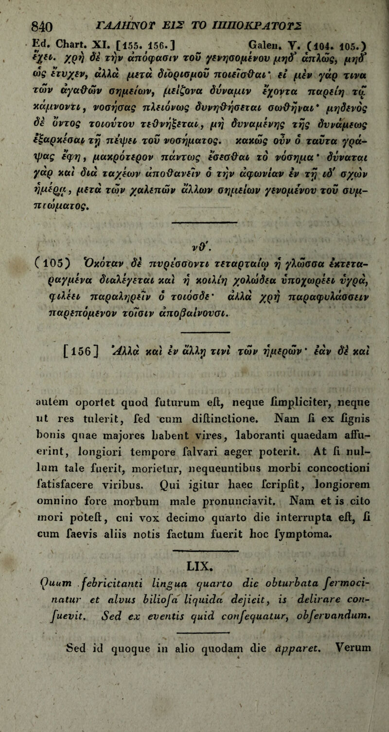 Ed. Chart. XI. [155. 156. ] Galen. V. C104. 105.) *%il· δ* τ^ίν «πόφασιν του γενησομένου μηδ’ άπλώς, μηδ’ ως ετυχεν, αλλά μετά διορισμού ποιεΊσ&αι* fi μεν γάρ τινα των αγα&ών σημείων, μείξονα δυναμιν εχοντα ηαρείη τώ καμνοντι, νοσησας πλειόνως δυνη&ησεται σω&ήραι* μηδενός δε δντος τοιοντον τεΌνήξεται, μη δυναμενης της δννάμεως εξαρκεσαι τη πεψει του νοσήματος, κακώς ονν 6 ταϋτα γρά- ψας εφη, μακρότερον πάντως εσεα&αι το νόσημα’ δνναται γαρ και διά ταχέων άποΰανείν ό την αφωνίαν εν τη ιδ' σχών ημερει, μετά των χαλεπών άλλων σημείων γενομενον του συμ- πιώματος. νΟ\ (105) Όκόταν δε πυρεσσΟντι τεταρταίω η γλώσσα εκτετα- ραγμένα διαλέγεται και η κοιλίη χολώδεα ΰποχωρεει νγρά, φιλεει παραλ?]ρε7ν ό τοιόσδε’ «Λλα χρη παραφυλάσσειν παρεπόμενον τοΊσιν άποβαίνονσι. [ΐ5β] 1Αλλά και εν άλλη τινί τών ημερών’ εάν δ£ καί autem oportet quod futurum eit, neque fimpliciter, neque ut res tulerit, fed cum diftinclione. Nam ii ex lignis bonis quae majores Labent vires, laboranti quaedam affu- erint, longiori tempore falvari aeger poterit. At ii nul- lum tale fuerit, morietur, nequeuntibus morbi concoctioni fatisfacere viribus. Qui igitur haec fcriplit, longiorem omnino fore morbum male pronunciavit. Nam et is cito mori poteft, cui vox decimo quarto die interrupta eft, II cum faevis aliis notis factum fuerit hoc fymptoma. LIX. Quum febricitanti lingua cjuarto dic obturbata fermoci- natur et alvus bilioja liquida dejicit, is delirare con- fuevit. Sed ex eventis quid consequatur, obfervandum. Sed id quoque in alio quodam die dpparet. Verum