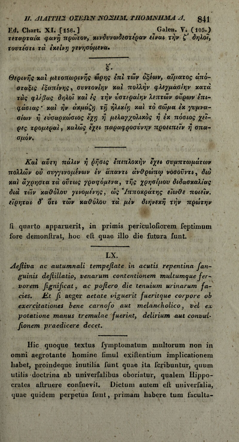 II. z/ΙΑ [ΤΙ 12 OaETLN NO 211 Μ. ΤΠΟΜΝΗΜΑ A. g4l Ed. Cliart. XI. [156.] f Galen. Y. (105.) τεταρταία φανη πρώτον, κινδυνωδεστεραν είναι την ζ' δηλοί, τουτεστι τά εκείνη γενησόμενα* ^ ϊ- Θερινής καί μετοπωρινης ώρης επί των οξέων, αίματος από- σταξες εξαπίνης, συντονίην και πολλην φλεγμάσίην κατά τάς φλέβας δηλοί καί ες την υστεραίην λεπτών ουρών επτ- φάσιας * καί ην άκμάζη τη ηλικίη καί το σώμα εκ γυμνα- σίων η ενσαρκώσιος εχη η μελαγχολικός η εκ πόσιος χει- ρες τρομεραϊ, καλώς έχει παραφροσύνην προειπειν η σπα- σμόν. Καί αυτή πάλιν η ρησις επιπλοκήν εχει συμπτωμάτων πολλών ου σνγγινομένων εν άπαντι άν&ρώπω νοσονντι, διό καί άχρηστα τά ούτως γραφόμενα, της χρησίμου διδασκαλίας διά τών κα&όλου γινόμενες, ως *Ιπποκράτης είωϋε ποιείν. εϊρηται δ* οτι τών κα&όλου τά μέν διήνεκη την πρώτην Γι quarto apparuerit, in primis periculoiiorem feptimum fore demonltrat, hoc eft quae illo die futura funt. LX. Aefiiva ac autumnali tempefiate in acutis repentina Jan- guinis defiillatio, venarum contentionem multumcjue j er - vorem fignificat, ac pofiero die tenuium urinarum fa- cies. Jit fi aeger aetate piguerit fueritcjue corpore ob exercitationes bene carnofo aut melancholico, vel ex potatione manus tremulae fuerint, delirium aut convul* fionem praedicere decet. Hic quoque textus fymptornatum multorum non in omni aegrotante homine iimul exiflentium implicationem liabet, proindeque inutilia funt quae ita feribuntur, quum utilis doctrina ab univerfalibus oboriatur, qualem Hippo- crates aitruere corifuevil. Dictum autem eft univerfalia, quae quidem perpetua funt, primam habere tum faculta-