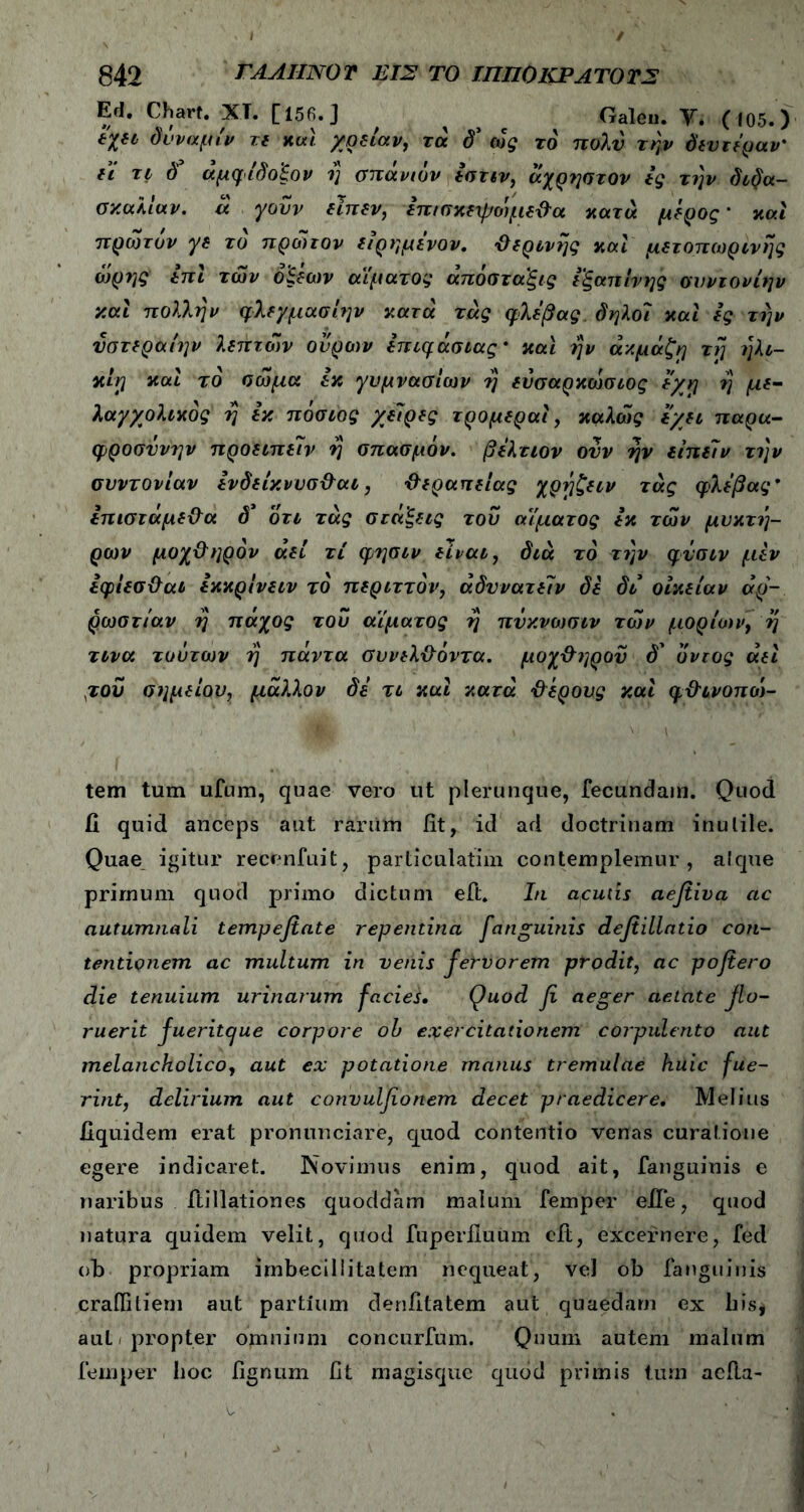 Ed. Chart. ·ΧΤ. [156.J # ^ ^ Galen. Υ. (|05.) ίχα δυναμίν τε και χρείαν, τά δ’ ως το πολύ την δεν τέραν' ΐι τι δ’ άμφίδο'ξον η σπάνιόν εστιν, άχρηστον ες την διδα- σκαλίαν. ά γούν ιϊπιν, επισκεψοψεθα κατά μέρος ' καί πρώτον γι τό πρώτον είρημένον. θερινής καί μετοπωρινης ώρης επί των οξέων αίματος απόσταξες εξαπίνης σνντονίην και πολλήν φλεγμασίην κατά τάς φλέβας δηλοϊ και ες την ύστεραίην λπττών ουρών επιφάσιας* και ην άκμάζη τη ηλι- κίη καί τό σώμα εκ γυμνασίων η ενσαρκώσιος ε/η η με- λαγχολικός η εκ πόσιος χώρες τρομεραί, καλώς εχει παρα- φροσύνην προειπείν η σπασμόν. βέλτιον ονν ην είπείν την συντονίαν ενδείκννσθαι, θεραπείας χρήζειν τάς φλέβας · επισταμεθα δ* οτι τάς στάξεις τού αίματος εκ τών μυκτή- ρων μοχθηρόν αεί τι φησιν είναι, διά το την φύσιν μεν εφίεσθαι εκκρίνειν τό περιττόν, αδυνατεί ν δε δι οίκείαν αρ- ρώστιαν η πάχος τού αίματος η πνκνωσιν τών μορίων, η τινα τούτων η πάντα συνελθόντα. μοχθηρού δ' οντος αεί ,τού σημείου, μάλλον δε τι καί κατά θέρους καί φθινοπώ- tem tum ufum, quae vero ut plerunque, fecundam. Quod ii quid anceps aut rariim fit, id ad doctrinam inulile. Quae igitur recenfuit, particulatim contemplemur, atque prirnum quod primo dictum eft. In aculis aefiiva ac autumnali tempefiate repentina fanguinis defiillntio con- tentionem ac multum in venis fervorem prodit, ac pojiero die tenuium urinarum facies· Quod fi aeger aetate flo- ruerit fueritcjue corpore oh exercitationem corpulento aut melancholico, aut ex potatione manus tremulae huic fue- rint, delirium aut convulfionem decet praedicere. Melius fiquidem erat pronunciare, quod contentio venas curatione egere indicaret. Novimus enim, quod ait, fanguinis e naribus ftillationes quoddam malum femper efle, quod natura quidem velit, quod fuperiluum cit, excernere, fed ofi propriam imbecillitatem nequeat, vel ob fanguinis craifiliem aut partium denfitatem aut quaedam ex his* aut . propter omnium concurfum. Quum autem malum femper hoc lignum fit magisque quod primis tum aefla-