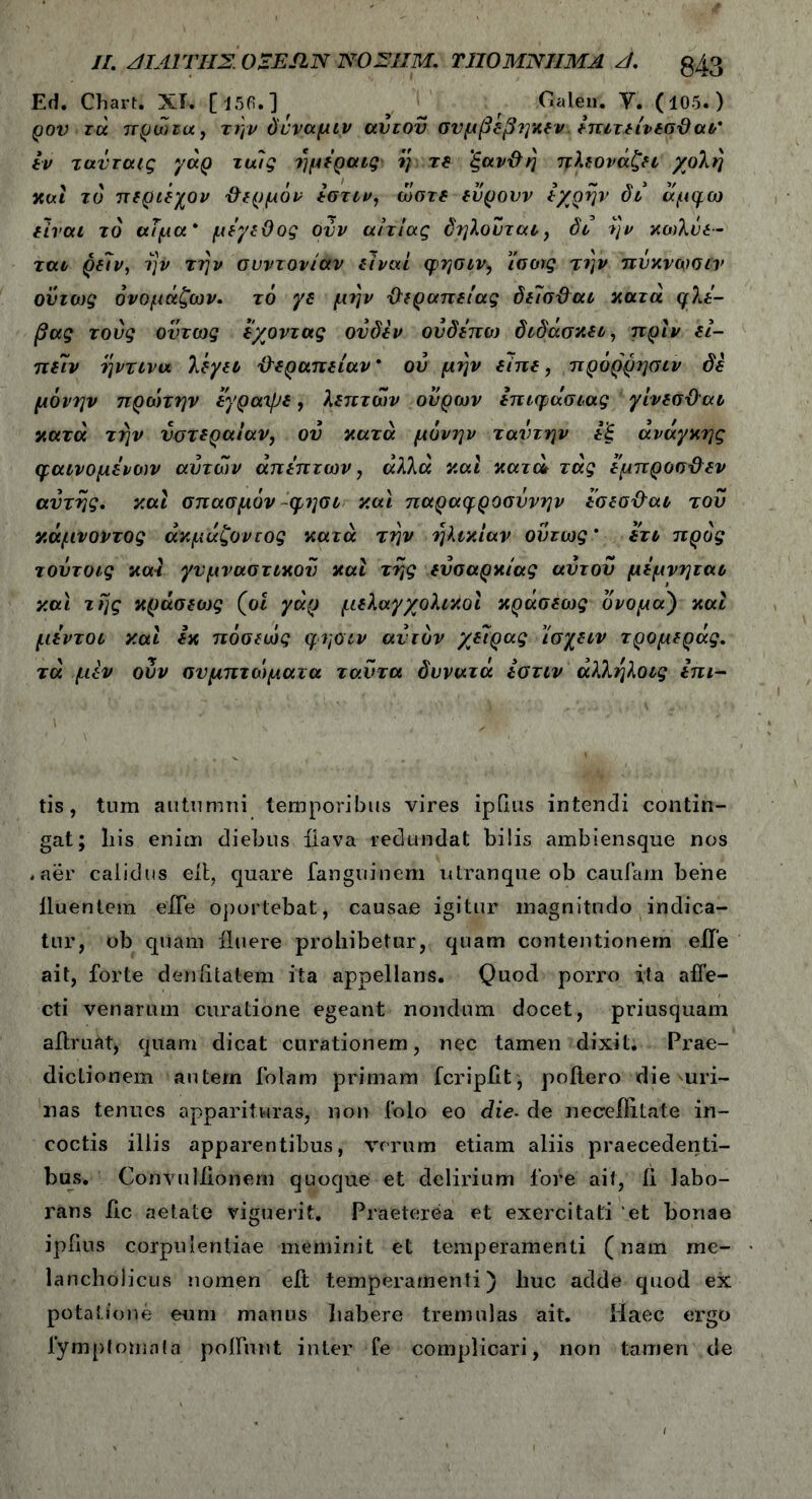 //. ΑΙΑ1ΎΗΣ. OZESIN ΝΟΣΙΙΜ. ΤΠΟΜΝΊΙΜΑ Π. g43 Ed. Chart. XI. [l5fi.] ' y _ f Galen. Y. (105. ) ρον-τά πρωία, την δνναμιν αυτού σνμβέβηκεν. Ιπιτείνεσϋαι’ εν τανταις γάρ τυάς ημεραις η τε 'ξαν&η πλεονάζει χολή και τό περιέχον θερμόν εστιν, ώστε εύρουν εχρην δι άμφω είναι τό αΐμα * μέγεθος ούν αιτίας δηλούται, δι ην κοιλόε- ται ρε7ν, 7}ν την ονντονίαν είναι φησιν, ί'σοις την πνκνωσιν ονιως όνομάζων. τό γε μην {θεραπείας δείσ&αι κατά φλέ- βας τούς όντως έχοντας ον δεν ούδεπω διδάσκει, πριν εί- πειν ηντινα λέγει θεραπείαν * ού μην είπε, πρόρρησιν δέ μόνην προ'ιτην έγραψε, λεπτών ούρων επιφάσιας γίνεσϋαι κατά την νστεραίαν, ου κατά μόνην ταντην εξ ανάγκης φαινομένοιν αυτών άπεπτων, άλλά και κατώ τάς εμπροσ&εν αυτής. καί σπασμόν φησι καί παραφροσύνην εσεσΦαι τον κάμνοντος άκμάζοντος κατά την ηλικίαν ούτως' ετι προς τούτοις καί γυμναστικού καί της εύσαρκίας αυτού μέμνηται καί της κράσεως (ο« γάρ μελαγχολικοί κράσεως ονομαΤ) καί μεντοι καί εκ πόσεώς φησιν αυτόν χείρας ισχειν τρομεράς. τά μεν ούν συμπτώματα ταύτα δυνατά εστιν άλληλοις ini- tis, tum autumni temporibus vires ipbus intendi contin- gat; liis enim diebus iiava redundat bilis ambiensque nos .aer calidus etl, quare fanguinem utranque ob cautam bene iluentem elbe oportebat, causae igitur magnitudo indica- tur, ob qiiam fluere prohibetur, quam contentionem eile ait, forte deniitatem ita appellans. Quod porro ita affe- cti venarum curatione egeant nondum docet, priusquam aftruatj quam dicat curationem, nec tamen dixit. Prae- dictionem autem folam primam fcripfit; poitero die uri- nas tenues apparituras, non folo eo die. de neceliitate in- coctis illis apparentibus, verum etiam aliis praecedenti- bus. Convuliionem quoque et delirium fote ait, ii labo- rans iic aetate viguerit. Praeterea et exercitati et bonae ipfius corpulentiae meminit et temperamenti (nam me- lancholicus nomen eit temperamenti) huc adde quod ex potatione eum manus habere tremulas ait. Haec ergo fymptomnta potiunt inter fe complicari, non tamen de