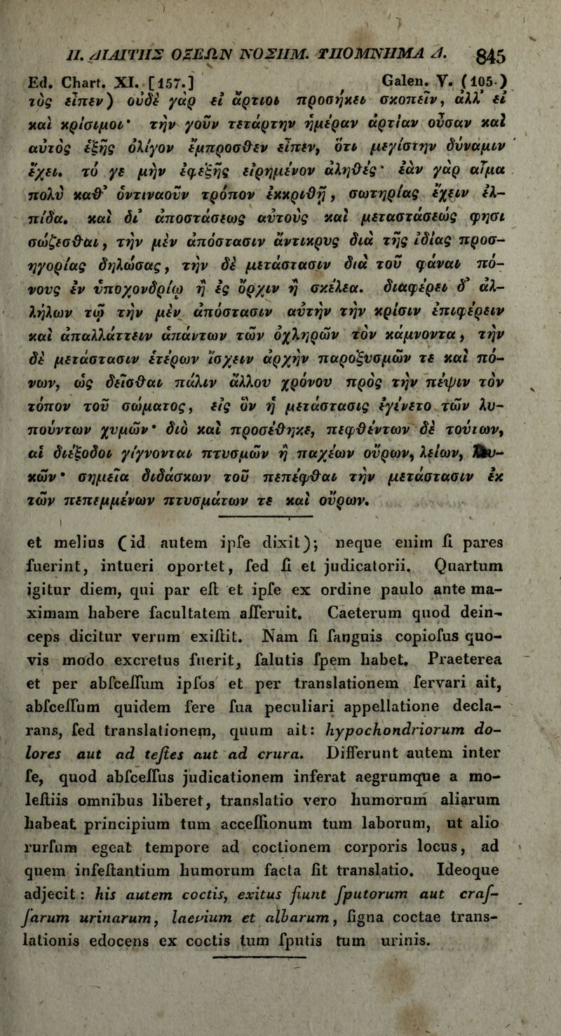 Ed. Chart. XI. [157.] v , Galeu. V. (105 ) ιός ειπεν) ούδε γάρ εί άρτιοι προσηκει σκοπείν, αλλ’ εί και κρίσιμοι* την γουν τετάρτην ημέραν άρτίαν ούσαν καί αυτός έξης ολίγον εμπροσ&εν ειπεν, ότι μεγίστην δυναμιν εχει. τό γε μην εφεξής είρημενον αληΰες' εάν γαρ αΤμα πολύ κα& όντιναούν τρόπον εκκριϋτ}, σωτηρίας εχειν ελ- πίδα. και δι άποστάσεως αυτούς και μεταστασεως φιρί σώζεσ&αι, την μεν άπόστασιν άντικρυς διά της ίδιας προσ- ηγορίας δηλωσας, την δε μετάστασιν διά του φαναι πό- νους εν υποχονδρία) η ες όρχιν η σκελεα. διαφέρει δ αλ- λ.ηλων τώ την μεν άπόστασιν αυτήν την κρίσιν επιφερειν και άπαλλάττειν απάντων των οχληρών ioν κάμνοντα , την δε μετάστασιν ετερων ίσχ^ειν αρχήν παροξυσμών τε και πό- νων, ως δείσ&αι πάλιν άλλου χρόνου προς την πεψιν τον τόπον του σώματος, εις όν η μετάστασις εγινετο των λυ- πούντων χυμών* διό και προσε&ηκε, πεφΰεντων δε τούτων, αΐ διέξοδοι γίγνονται πτυσμών η παχεων ούρων, λείων, λευ- κών · σημεία διδάσκων τού πεπεφ&αι την μετάστασιν εκ των πεπεμμενων πτυσμάτων τε καί ούρων. et melius (id autem ipfe dixit); neque eniin il pares fuerint, intueri oportet, fed fi. et judicatorii. Quartum igitur diem, qui par elt et ipfe ex ordine paulo ante ma- ximam habere facultatem afferuit. Caeterum quod dein- ceps dicitur verum exiftit. Nam ii fanguis copiofus quo- vis modo excretus fuerit, falutis fpem habet. Praeterea et per abfceilum ipfos et per translationem fervari ait, abfceiium quidem fere fua peculiari appellatione decla- rans, fed translationem, quum ait: hypochondriorum do- lores aut ad te jies aut ad crura. Differunt autem inter fe, quod abfceffus judicationem inferat aegrumque a mo- leffiis omnibus liberet, translatio vero humorum aliarum habeat principium tum acceflionum tum laborum, ut alio rurfuna egeat tempore ad coctionem corporis locus, ad quem infeffantium humorum facta fit translatio. Ideoque adjecit: his autem coctis, exitus fiunt jputorum aut craf- Jarum urinarum, laevium et albarum, figna coctae trans- lationis edocens ex coctis tum fputis tum urinis.