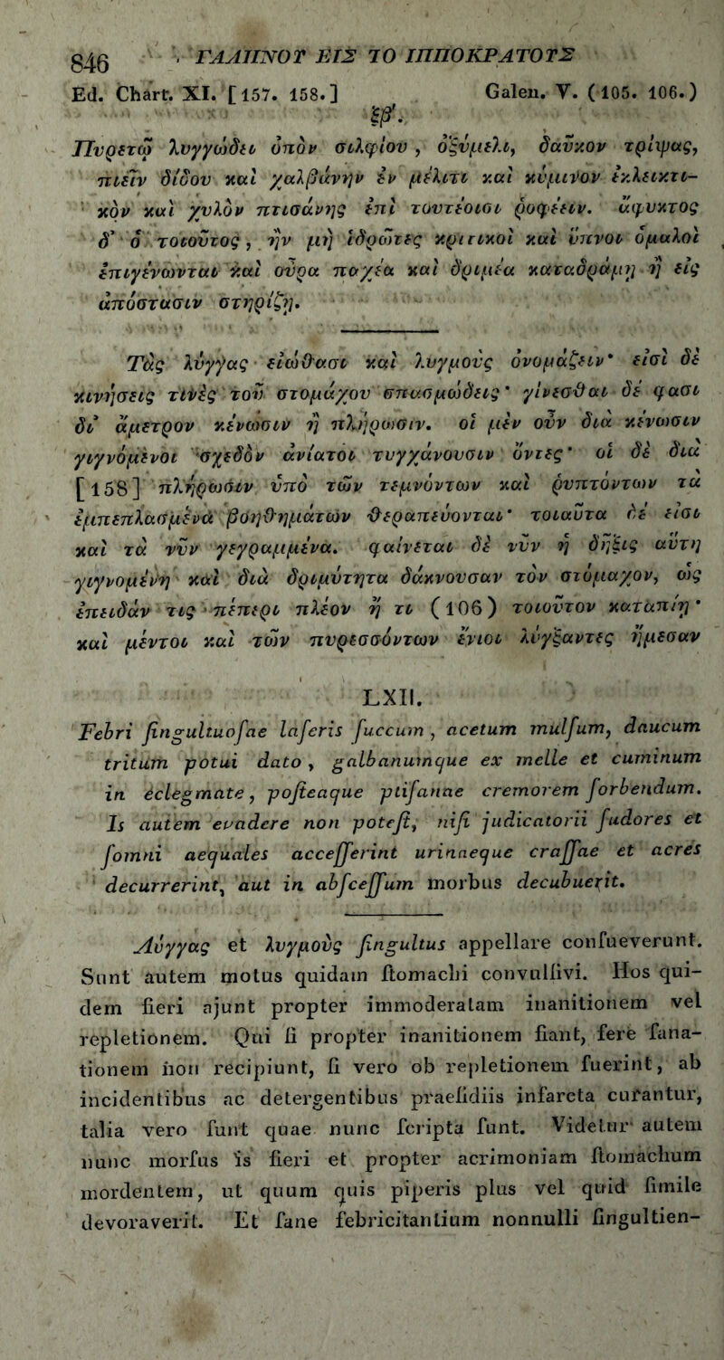 040 ■ ΓΑΑΙΙΝΟΤ ΕΙΣ ΊΟ ΙΠΠΟΚΡΑΤΟΤΣ Ed. Chart. XI. [157. 158.] Galen. Υ. ( 105. 106.) ffii. Πυρετω λνγγωδει οπόν σιλφίου , οξυμελι, δαΰχον τρ'ιχρας, ηΐέΐν δίυου καί χαλβάνην εν μέλιτι καί χνμη>ον εχλεικτι- χον και χυλόν πτισάνης ini τουτεοιοι ρυφεειν. άφυκτος δ' δ τοιοΰτος , ην μι) ίδρωτες κριτικοί καί ύπνοι ομαλοί επιγενωνται καί ούρα παχέα καί δριμί'α καταδράμ?ι ■ i] εις άποστασιν στήρίζή. Τάς λυγ^ας είώ&ασι καί λυγμούς ονομάζειν* εισί δε κινήσεις τίΐ/ές τον στομάχου σπασμώδεις' γίνεσβαι δε qaoi δι άμετρον κενωσιν rj ηλήρυχίιν. οι μεν ούν διά κενωσιν γιγνόμενοι σχεδόν ανίατοι τυγχάνουσιν δντες' οι δε δια [ 15'8’}’ πλ'ηρ^ωόίν υπό των τεμνόντων καί ρυπτοντων τα έμπεπλασμένά βοηθημάτων θεραπεύονται' τοιαντα δε εισι καί τά νυν γεγραμμενα. μαίνεται δε νυν ή δηξις αυτή γιγνομενη κάί διά δριμυτητα δάκνουσαν τον στόμαχόν, ως επειδάν τις>πεπερι πλέον η τι (106) τοιοΰ τον καταπίγ' καί μεντοι καί των πυρεσσυντων ενιοι λνγ'ξαντες 7]μεσαν LXII. Febri fingultuofae laferis fuccum , acetum mulfum, daucum tritum potui dato, galbanumque ex meile et cuminum in eclegmate, pofieaque ptifanne cremorem forbendum. Is autem evadere non poteji, niβ judicatorii fudores et fomni aequales acceperint urinaeque crajfae et acres decurrerint, aut in ab^ce^um morbus decubuerit. Λυγγας et λυγμονς fingultus appellare confueverunt. Sunt autem motus quidam ftomaclii convuliivi. Hos qui- dem fieri ajunt propter immoderatam inanitionem vel repletionem. Qui fi propter inanitionem fiant, fere fana- tionern iion recipiunt, fi vero ob repletionem fuerint, ab incidentibus ac detergentibus praefidiis infarcta curantur, talia vero funt quae nunc fcripta funt. Videtur’ autem nunc morfus is fieri et propter acrimoniam Itomachum mordentem, ut quum cjuis piperis plus vel quid fimile devoraverit. Et fane febricitantium nonnulli fingultien-