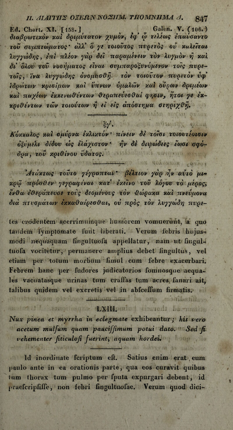 Ed. Chart. XI. [15S. ] / ^ s s ^ Galen. V. (ΐΟΘ.-) διαβρωτικόν καί δριμύτατον χυμόν, Ιφ ώ τελέως επανσαντο του συμπτώματος * αλλ* ο γε τοιούτος πυρετός ου καλείται λυγγωδης, επι πλέον γάρ δει παραμένειν τον λυγμόν η καί δι ολον του νοσήματος είναι σνμπαρο'ξννόμενον τδίς πυρε- τούς, ΐνύι λυγγωδης ovopho&rj. τον τοιοντον πυρετόν ύφ ϊδροπων κρίσιμων και ύπνων ομαλών και ουρών δριμεων και πα/έων εκκενω&εντων Φεραπεύεσϋαί ψησιν, ήτοι γε εκ- κριθεντων των τοιούτων η εί εις απόστημα στηριχ&η. &' Κόκκαλος και σμύρνα εκλεκτόν' πίνειν δε τοΊσι τοιουτέοισιν οξύ μέλι δ/δον ως ελάχιστον * ην δε διιρωόεες εωσι σφο- δρά, του κριϋίνου ύδατος. Άτακτως τούτο γεγραπται ’ βελτιον γάρ /ην αυτό μι- κρω προσϋεν γεγραφεναι κατ εκείνο του λόγον τό μέρος, εν-&α ε-Οεράπευσε τούς δεόμενους τον Ιλωρακα καί πνεύμονα διά 7,ιτνσμάτων εκκαΰαιρεσ&αι, ού προς τον λυγγώδη πυρε- tes erodentem acerrimumque humorem vomuerunt, a quo tandem fymptomale furit liberati. Verum febris hujus- modi nequaquam fingulluofa appellatur, natu ut fingul- tuofa vocitetur, permanere amplius debet lingullus, vel etiam per totum morbum fimul cum febre exacerbari. Febrem hanc per fudores judicatorios fomnosque aequa- les vacuatasque urinas tum craifas tum acres fanari ait, talibus quidem vel excretis vel in abfceffum firmatis. LXlil. Nux pinea et myrrha in eclegmate exhibeantur; his pero acetum mulfum quam pauciffimum potui dato. Sed fi vehementer fiticulofi fiueiint, aquam hordei· Id inordinate fcriptum eit. Satius enim erat eum paulo ante in ea orationis parte, qua eos curavit quibus lum thorax tum pulmo per fputa expurgari debent, id praefcripiiiTe, non febri fingultuofae. Verum quod dici-