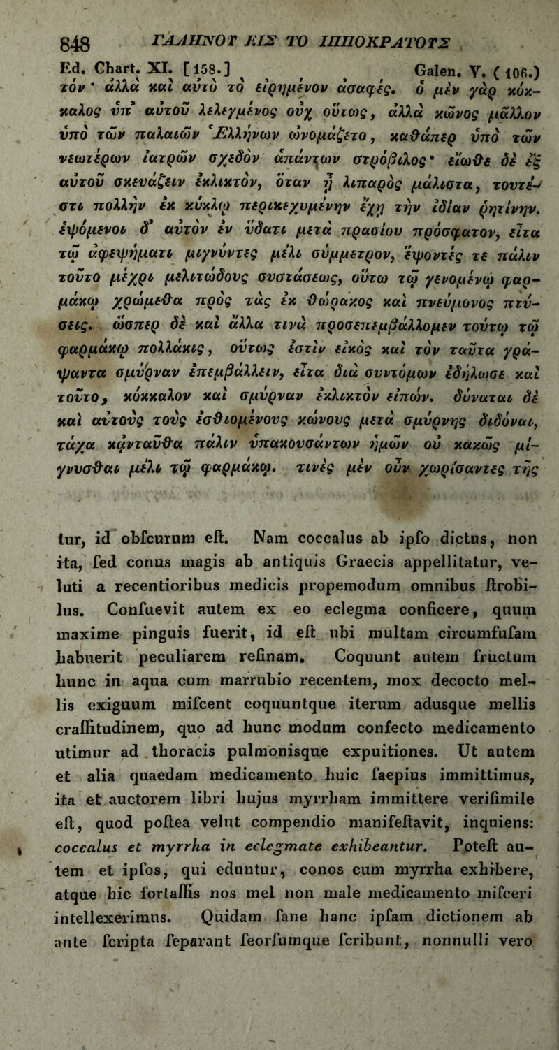 Ed. Chart. XI. [158.] ^ > Galen. V. (106.) τον * άλλα καί αυτό το είρημενον ασαφές, ό μεν γάρ χόχ- χαλος ύπ αυτόν λελεγμένος ονχ ούτως, άλλα κώνος μάλλ.ον υπό των παλαιών 'Ηλληνων ώνομάζετο, χα&απερ υπό των νεωτερων ιατρών σχεδόν απάντων στρόβιλος· εϊω&ε δε εξ αΰτοΰ σχευάζειν εχλιχτόν, όταν η λιπαρός μάλιστα, τουτε-s στι πολλην εχ κύκλω περικεχυμενην εχφ την ιδίαν ρητίνην. ειρόμενοι δ’ αυτόν εν νδατι μετά πρασίου πρόσφατον, ειτα τω άφειρηματι μιγνύντες μέλι σύμμετρον, εχμοντες τε πάλιν τούτο μ*/ρι μελιτώδους σνστάσεως, οντω τω γενομενω φαρ- μάκια χρώμε&α προς τάς εκ ΰώρακος και πνεύμονας π τά- σεις. ώσπερ δε καί άλλα τινά προσεπεμβάλλομεν τούτω τω φαρμάκω πολλάκις, ούτως εστίν είκός καί τον ταϋτα γρά- ψαντα σμΰ'ρναν επεμβάλλειν, ειτα διά συντόμων εδήλωσε καί τούτο > κόκκαλον καί σμύρναν εχλιχτόν είπών. δύναται δέ και αυτούς τούς εσϋιομενους κώνους μετά σμύρνης διδόναι, τάχα κάνταύ&α πάλιν ύπακουσάντων ημών ού κακώς μί- γννσ&αι μέλι τώ φαρμάκω. τινες μεν ούν χωρίσαντες της lur, id obfcurum eft. Nam coccalus ab ipfo dictus, non ita, fed conus magis ab antiquis Graecis appellitatur, ve- luti a recentioribus medicis propemodum omnibus itrobi- lus. Coniuevit autem ex eo eclegma conficere, quum maxime pinguis fuerit, id eit ubi multam circumfufam Jiabuerit peculiarem relinam. Coquunt autem fructum liunc in aqua cum marrubio recentem, mox decocto mel- lis exiguum mifcent coquuntque iterum adusque mellis craflitudinem, quo ad bunc modum confecto medicamento utimur ad thoracis pulmonisque expuitiones. Ut autem et alia quaedam medicamento huic faepius immittimus, ita et auctorem libri hujus myrrham immittere verilimile elt, quod poftea velut compendio manifeftavit, inquiens: coccalus et myrrha in eclegmate exhibeantur. Poteit au- tem et ipfos, qui eduntur, conos cum myrrha exhibere, atque hic fortafils nos mei non male medicamento mifceri intellexerimus. Quidam fane hanc ipfam dictionem ab ante fcripta feparant feorfumque fcribunt, nonnulli vero