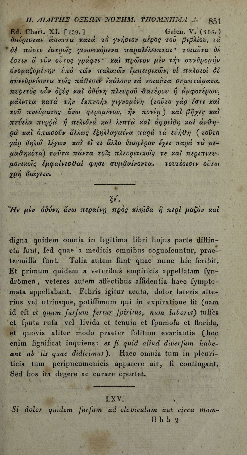 Π. 41 ΑΙ ΤΗΣ OZEJIN ΝΟΣΗΜ. ΤΠΟΜΝΙΙΜΛ 4- 051 Ed. Chart. XI. [159.] Galen. Υ. (105.) ό'ιοίρισται άπαντα κατά το γνήσιον μέρος του βιβλίου, ιά * de πάσιν ίατρο7ς γινωσκόμενα παραλελειπται * τοιαντα de Ιστιν ά νυν οντος γράψει' και πρώτον μεν την συνδρομήν όνομαζομέι ην υπό των παλαιών εμπειρικών, οι παλαιοί de συνεδρευοντα το7ς πάϋεσιν εκάλουν τά τοιαντα συμπτώματα, πυρετός ούν όξυς καί οδύνη πλευρού ϋατέρου ή άμφοτερων, μάλιστα κατά την εκπνοήν γιγνομένη (τούτο γάρ εστι καί τον πνεύματος άνω φερομενου, ήν πονέη') καί βήχες καί πτύελα πυρρά ή πελιδνά καί λεπτά καί άψροτδη καί άνδη- ρά καί όπιοσοϋν άλλως εξηλλαγμενα παρά τά εύή&η (τούτο γάρ δηλόι λέγων καί ει τι άλλο διαφέρον εχει παρά τά με- μα-&ηκότα) ταύτα πάντα τοΐς πλευριτικο7ς τε καί περιπνεν- μονικο7ς εμψαίνεσϋαί φησι συμβαίνοντα. τουιεοισιν ούτω χρή διάγειν. Ην μεν οδύνη άνω περαίνη προς κληίδα ή περί μαζόν καί digna quidem omnia in legitima libri hujus parte diftin- cta funt, fed quae a medicis omnibus cognofcuntur, prae- termiHa furit. Talia autem funt quae nunc hic fcribit. Et primum quidem a veteribus empiricis appellatam fyn- drbmen , veteres autem affectibus allidentia haec fympto- mata appellabant. Febris igitur acula, dolor lateris alte- rius vel utriusque, potillimum qui in expiratione fit (nam id eft et cjuum furfum fertur Jpiritus, num laboret) tuffes et fputa rufa vel livida et tenuia et fpumofa et florida, et quovis aliter modo praeter foliium evariantia (hoc enirn fignificat inquiens: ei fi quid aliud diverfum habe- ant ab iis quae didicimus). Haec omnia tum in pleuri- ticis tum peripneumonicis apparere ait, fi contingant. Sed hos ita degere ac curare oportet. LX V. Si dolor quidem Jurfurn ad claviculam aut circa mam- Hhh 2