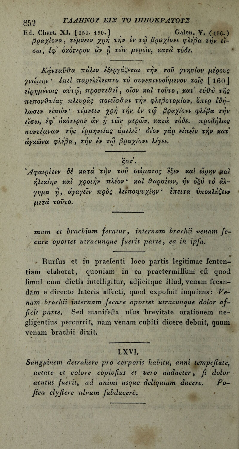 ΓΑΛΗΝΟΤ ΕΙΣ ΤΟ ΙΠΠΟΚΡΑΤΟΤΣ Iid. Cliart. XI. [159. 160.] ^ ^ ^ Galen. V. (106.) βραχίονα, τέμνειν χρη την έν τα βραχίονα φλέβα την εϊ- σω, εφ οκότερον αν τ; των μερών, κατά τάδε. Κανταϋ&α πάλιν έξεργάζεται την του γνησίου μέρους γνώμην* έπεί παρελέλειπτο το συνεπινοούμενον τοίίς [ΐ6θ] είρημένοις αύτώ, προστιϋει, οΤον καί τούτο, κατ εύ&ύ της πίπον&υίας πλευράς ποιείσ&αι την φλεβοτομίαν, οπερ έδή- λωσεν είπών' τέμνειν χρη τι)ν εν τω βραχίονι φλέβα την εϊσω, εφ’ όκότερον αν fj των μερών, κατά τάδε, προδηλως συντέμνων της ερμηνείας αμελεί' δέον γάρ είπειν την κατ αγκώνα φλέβα, την εν τω βραχίονι λέγει. ξστ. *Αφαιρεειν δΐ κατά την του σώματος εξιν καί ώρ?]ν #αί ηλικίην καί χροιην πλέον · καί Φαρσέων, ην οξύ το άλ- γ.ημα fi, άγαγειν προς λειποψυχίην' επειτα ύποκλύζειν μετά τούτο. mam et brachium feratur, internam brachii venam fe- care oportet utracunque fuerit parte, ea in ipfa. Rurfus et in praefenti loco partis legitimae fenten- tiam elaborat, quoniam in ea praetermiflum eft quod iimul cum dictis intelligitur, adjicitque illud, venam fecan- dam e directo lateris affecti, quod expofuit inquiens: Ve- nam brachii internam fecare oportet utracunque dolor af- βοιί parte. Sed manifefta ufus brevitate orationem ne- gligentius percurrit, nam venam cubiti dicere debuit, quum venam brachii dixit. LXVI. Sangpinem detrahere pro corporis habitu, anni tempefiate, aetate et colore copiofius et vero audacter, β dolor acutus fuerit, ad animi usque deliquium ducere. Po- fiea clyfiere alvum Jabducere.