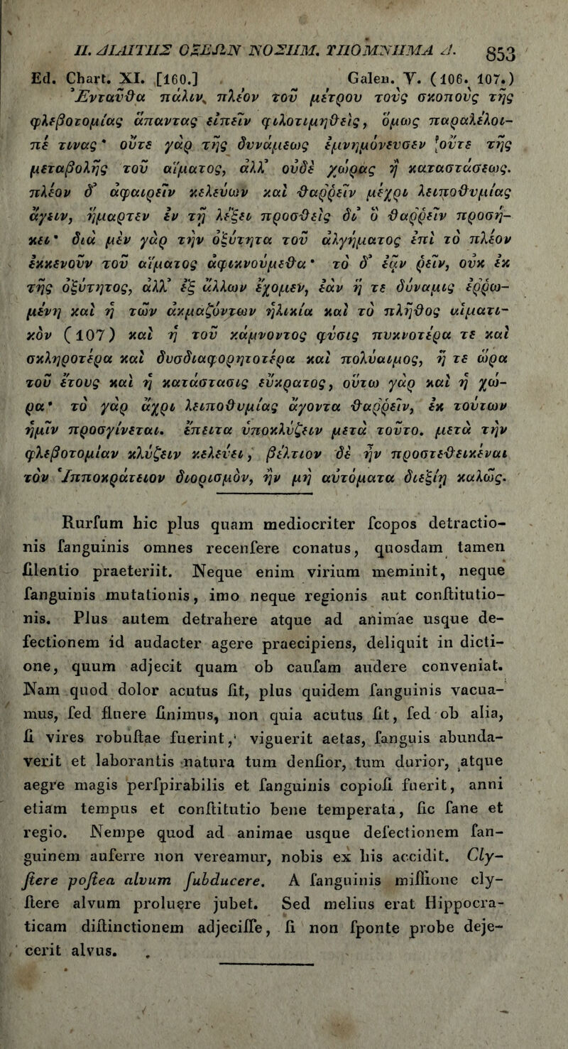II. ΜΛΙΊΊΙΣ GaESLN 1S02IIM. ΠΙΟΜΝΙΙΜΑ /J. Ed. Chart. XI. [160.] Galeii. V. (106. 107.) ’Ένταν&α πάλιν„ πλέον τον μέτρου τους σκοπούς της φλεβοτομίας άπαντας είπειν φιλοτιμη&εις, όμως παραλελοι- πέ τινας * ούτε γάρ της δννάμεως εμνημόνενσεν [οντε της μεταβολής του αίματος, άλλ° ουδέ χ'ώρας η καταστάσεως. πλέον δ’ άφαιρείν κελεύων και ΰαρρείν μέχρι λειπο&νμίας άγειν, ημαρτεν εν τγ λέ'ξει προσΰείς δι ό ϋαρρειν προση- κει* διά μέν γάρ τι]ν οξύτητα τον άλγηματος επί το πλέον έκκενούν τον αίματος άφικνούμε&α * το δ'* εάν ρείν, ονκ εκ της ό'ξύτητος, άλ)έ εξ άλλων έχομεν, εάν η τε δύναμις ερρω- μένη καί η των άκμαζόντων ηλικία καί το πληΰος αίματι- κδν (107) καί η του κάμνοντος φνσις πυκνότερα τε καί σκληρότερα καί δυσδιαφορητοτέρα καί πολύαιμος, η τε ώρα του έτους και η κατάστασις εύκρατος, ούτω γάρ καί η χώ- ρα* το γάρ άχρι λειπο&υμίας άγοντα ·&αρρε!ν, εκ τούτων ημίν προσγίνεται. έπειτα ύποκλύζειν μετά τούτο, μετά την φλεβοτομίαν κλύζειν κελεύει, βέλτιον δε ην προστεϋεικέναι τον Ίπποκράτειον διορισμόν, ην μη αυτόματα διε'ξίρ καλώς. Rurfum bic plus quam mediocriter fcopos detractio- nis fanguinis omnes recenfere conatus, quosdam tamen iilentio praeteriit. Neque enim virium meminit, neque fanguinis mutationis, imo neque regionis aut conititutio- nis. Plus autem detrahere atque ad animae usque de- fectionem id audacter agere praecipiens, deliquit in dicti- one, quum adjecit quam ob caufam audere conveniat. Nam quod dolor acutus fit, plus quidem fanguinis vacua- mus, fed fluere finimus, non quia acutus fit, fed ob alia, Ji vires robufiae fuerint,1 viguerit aetas, fanguis abunda- verit et laborantis natura tum denfior, tum durior, atque aegre magis perfpirabilis et fanguinis copiofi fuerit, anni etiam tempus et conftitutio bene temperata, fic fane et regio. Nempe quod ad animae usque defectionem fan- guinem auferre non vereamur, nobis ex his accidit. Cly- fiere pofiea alvum fubducere. A fanguinis mifiione cly- ftere alvum proluere jubet. Sed melius erat Hippocra- ticam difiinctionem adjecifie, fi non fponte probe deje- cerit alvus.