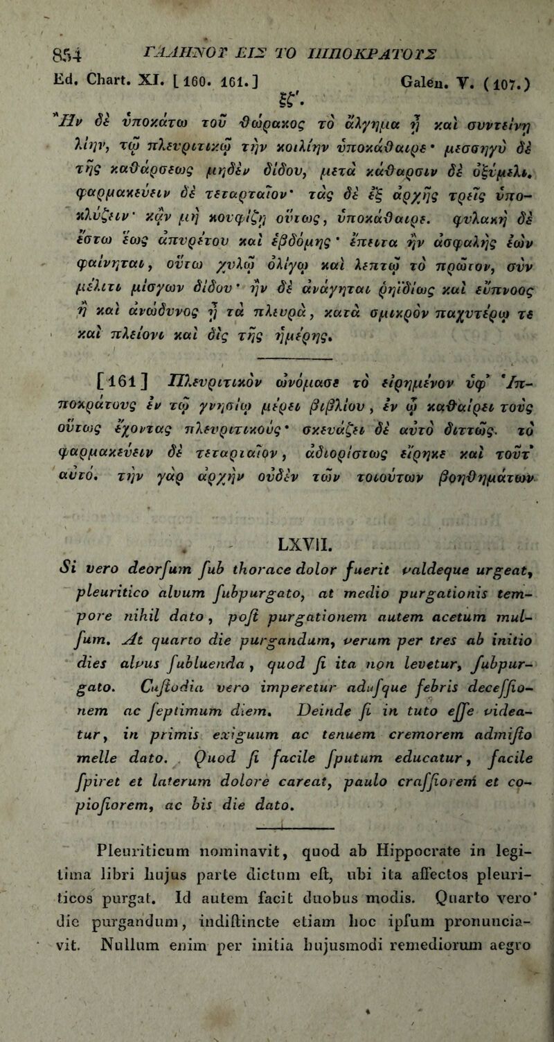 Ed, Chart. XI. [160. 161.] Galeu. V. (107.) sr. Ilv δε υποκάτω τον θωρακος το άλγημα rj και συντείνη λίην, τω πλενριτικω την κοιλίην υποκάϋαιρε * μεσσηγύ δέ της καϋαρσεο)ς μηδέν δίδου, μετά κάϋαρσιν δε δξνμελι, φαρμάκευειν όέ τεταρταίου* τάς δέ εξ αρχής τρεις υπο- κλυζειν' καν μη κονφίζη όντως, υποκάΰαιρε. φυλακή δέ εοτω εως απύρετου καί έβδομης * έπειτα ήν ασφαλής εών φαινηται, ον τω χνλω ολίγο) και λεπτω το πρώτον, συν μελιτι μίσγων δίδου * ην δέ άνάγηται ρηϊδίως καί ευπνοος η καί ανώδυνος η τα πλευρά, κατά σμικρόν παχντέρω τε καί πλείονι καί όίς της ήμερης, [161] Πλευριτικόν ώνόμασε τό είρημένον νφ* ' Ιπ- ποκρατονς εν τω γνησίω μέρει βιβλίου , εν ω καθαίρει τους ούτως έχοντας πλενριτικοΰς* σκευάζει δέ αυτό διττώς. το φαρμακενειν δέ τεταριαίον, άδιοριστως είρηκε καί τουτ αυτό. την γάρ αρχήν ονδέν των τοιούτων βοηθημάτων LXVII. Si vero deorfum fub thorace dolor fuerit valdeque urgeat, pleuritico alvum fubpurgato, at medio purgationis tem- pore nihil doto , pofi purgationem autem acetum mul- fum. At Cjuarto die purgandum, verum per tres ab initio dies alvus fubluenda , quod fi ita non levetur, fubpur- gato. Cufiodia vero imperetur adi fque febris deceffio- nem ac feptimum diem. Deinde fi in tuto effe videa- tur, in primis exiguum ac tenuem cremorem admifio meile dato. Quod fi facile fputum educatur, facile fpiret et laterum dolore careat, paulo craffiorem et co- piofiorem, ac bis die dato. Pleuriticum nominavit, quod ab Hippocrate in legi- tima libri liujus parte dictum eit, ubi ita affectos pleuri- ticos purgat. Id autem facit duobus modis. Quarto vero' die purgandum, indiilincte etiam lioc ipfum pronuucia- vit. Nullum enim per initia hujusmodi remediorum aegro