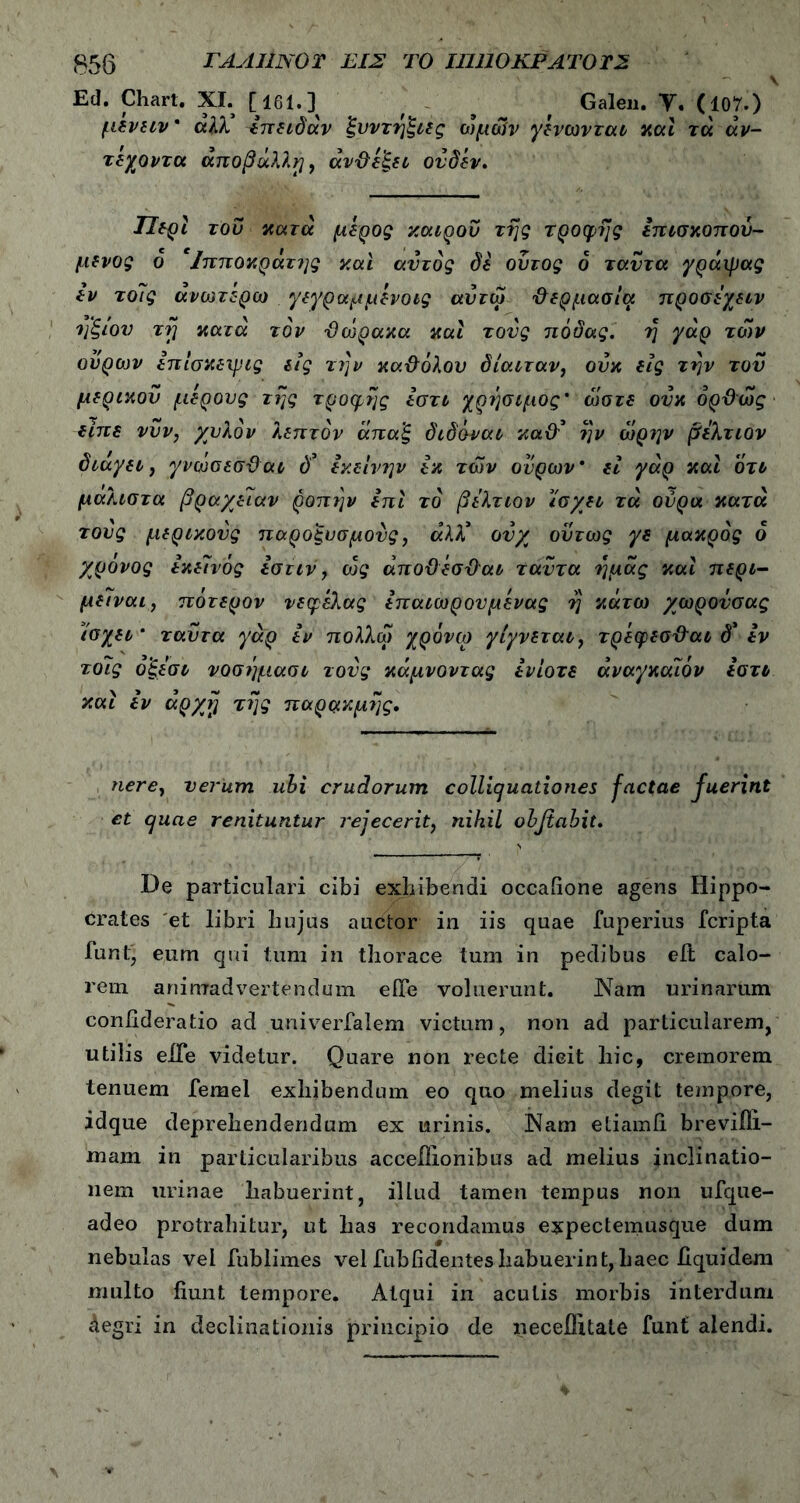 V Ed. Chart. XI. [161.] , , , Galen. V· (107.) μενειν' άλλ 4πειδάν ξυντήξιες ωμών γενωνται καί τά άν- τεχοντα άποβΰλλτ), άνϋεξει ονδέν· ΤΙερί του κατά μέρος καιρού της τροφής επίσκοπον- μενος ο Ιπποκράτης και αυτός δε ουτος ό ταντα γράιρας ίν το7ς ανωτέρω γεγραμμενοις αυτω ’&ερμασία προσέχειν ηξιον τι] κατά τον 'Θώρακα και τους πόδας. η γάρ των ουρών επίσκειρις εις την κα&όλου δίαιταν, οΰκ εις την τον μερικού μέρους της τροφής εστι χρήσιμος' ώστε ονκ δρϋώς είπε νυν, χυλόν λεπτόν άπαξ διδόναι κα&’ ήν ώρην βελτιον διάγει, γνώσεσϋ αι δ3 εκείνην εκ των ουρών' εί γάρ καί ότι μαλιστα βραχείαν ροπήν επί το βελτιον ίσχει τά ούρα κατά τους μερικούς παροξυσμούς, άλλ' ονχ όντως γε μάκρος ό χρόνος εκείνος εστιν, ώς άποϋέσ&αι ταντα ημάς καί περι- μείναι, πότερον νεφελας επαιωρονμενας η κάτω χωρονσας ίσχει' ταΰτα γάρ εν πολλω χρόνιο γίγνεται, τρεφεσ&αι δ' εν τοίίς οξεσι νοσήμασι τονς κάμνοντας ενίοτε άναγκάίόν εστι καί εν αρχή τής παρακμής· nere, verum ubi crudorum collicjuationes factae fuerint et cjuae renituntur rejecerit, nihil obfiabit. De particulari cibi exhibendi occafione agens Hippo- crates et libri hujus auctor in iis quae fuperius fcripta luntj eum qui tum in thorace tum in pedibus eit calo- rem animadvertendum efle voluerunt. Diam urinarum confideratio ad univerfalem victum, non ad particularem, utilis eiTe videtur. Quare non recte dicit hic, cremorem tenuem femel exhibendum eo quo melius degit tempore, idque deprehendendum ex urinis. Diam etiamfi breviili- mam in particularibus accefiionibus ad melius inclinatio- nem urinae habuerint, illud tamen tempus non ufque- adeo protrahitur, ut has recondamus expecteumsque dum nebulas vel fublimes vel fubfidentes habuerint, haec iiquidem multo fiunt tempore. Atqui in aculis morbis interdum Aegri in declinationis principio de neceflitale funt alendi.