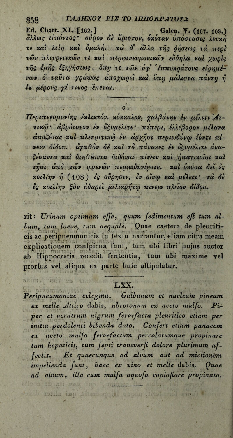 Ed. Chart. Χ1· Ϊ162.] e Galeu. V. Cl07. 108.) άλλως είπόντος* ούρον δε ίκριστον, όχόταν υπόστασής λευκή τε και λεΐη καί ομαλή, τά d’ άλλα τής ρήσεως τά περί των πλενρετεχων τε και περεπνενμονεκών εν δη λα και χωρίς τής εμής εξηγήσεως, όπχ; τε των inp* 'Ιπποκράτους είρημέ- νων ο τα δια γράχρας αποχωρεί και onrj μάλιστα πάντγ ή εκ μέρους γε τίνος έπετα,ε. ο. Περεπνενμονίης εκλεκτόν, κόκκαλον, χαλβάνην εν μελετε Άτ- τεκω* άβρότονον εν οξυμέλιτε* πέπερι, ελλεβορον μελανα άποζεσας και πλευρετεκω εν άργησε περιωδΰνω εοντε πί- νεεν δίδον. άγαΰόν δε και το πάνακες εν όξυμελιτε άνα- ζεσαντα και δεηΰεοντα διδό.ναε πινεεν και ήπατικοίσε και τήσε από των φρένων περεωδννίησεν, και όκόσα δει ες κοελίην ή (108) ες ονρησεν, εν οίνω και μελετε ’ τά δε ες κοελίην ξύν νδαρεϊ μελεκρήτω πινεεν πλειον δίδον, rit: Urinam optimam effe, quum fedimentum efi tum al- bum, tum laeve, tum aequale, Quae caetera de pleuriti- cis ac peripneumonicis in t6xtu narrantur, etiam citra meam explicationem confpicua funt, tum ubi libri hujus auctor ab Hippocratis recedit fententia, tum ubi maxime vel prorfus vel aliqua ex parte huic aitipulatur. LXX. Peripneumoniae eclegma. Galbanum et nucleum pineum ex meile Attico dabis, abrotonum ex aceto mulfo. Ph- per et veratrum nigrum fervefacta pleuritico etiam per initia perdolenti bibenda dato. Confert etiam panacem ex aceto muljo fervefactum percolatumque propinare tum hepaticis, tum Jepti transverfi dolore plurimum af- fectis, JEt quaecunque ad alvum aut ad mictionem impellenda funt, haec ex vino et meile dabis. Quae ad alvum, illa cum mulfa aquofa copiofiore propinato.