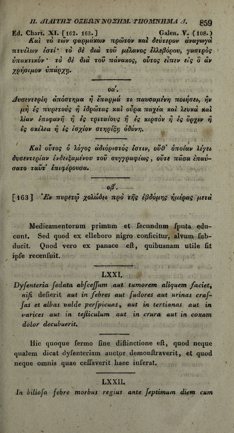 Π. ΑΙΑΙΊΊ1Σ OZESIN ΝΟΣΗΜ. ΤΙ10ΜΝΗΜΑ Λ. 059 Ed. Chart. XI. [162. 163. ] Galen. Υ. (10β. > Και το των φαρμάκων πρώτον καί δεύτερον άναγωγά πτυέλων εστί\ το δε διά του μελανός ελλεβόρον, γαστρός υπακτικόν * τό de διά του πάνακος, ουτος είπεν είς ο αν χρήσιμον νπάρ/ij. / οα. Δυσεντερίη απόστημα η επαρμά τι παυσαμένη ποιήσει, ην μη ές πυρετούς η ιδρώτας και ουρά παχέα και λευκά και λίαν επιφανή η ες τριταίονς η ες κιρσόν η ες όρχιν η ες σκέλεα η ες ίσχίον στήριξή οδύνη♦ Και ουτος ό λόχος αδιόριστος εστιν, οϋ& οποίαν λέγει δυσεντερίαν ένδειξαμένου τού συγγραφέως , ούτε πάσα έπαύ- σατο ταύτ επιφέρουσα. »β'· ··- [163] *Εν πυρετω χολωδει προ της έβδομης ημέρας μετά Medicamentorum primum et fecundum fputa edu- cunt. Sed quod ex elleboro nigro conficitur, alvum fub- ducit. Quod vero ex panace eft, quibusnam utile iit ipfe recenfuit. LXXI. Dyfenteria fedata abfcejfum aut tumorem aliquem faciet$ nifi deiierit aut in febres aut fudores aut urinas craf- jas et albas valde perfpicuas, aut in tertianas aut in varices aut in tefiiculum aut in crura aut in coxam dolor decubuerit. Hic quoque fermo fine diftinctione eib, quod neque qualem dicat dyfenteriam auctor demonflraverit, et quod neque omnis quae cefiaverit liaec inferat. LXXIL In biliofa febre morbus regius ante Jeptimum diem cum