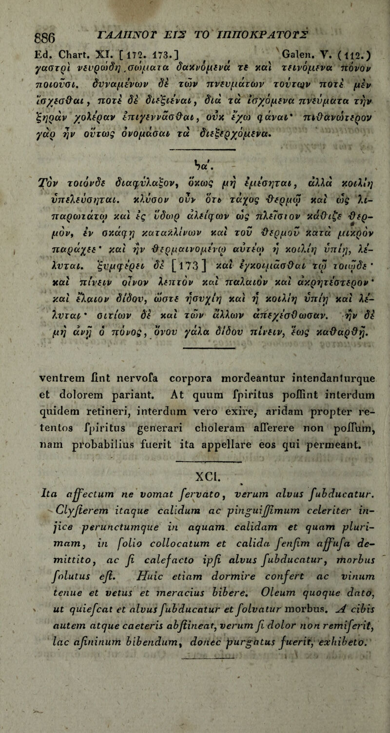 g£(3 ΓΑΛΙΙΝΟΤ EIS ΤΟ ΙΠΠΟΚΡΑΤΟΤΣ Ed. Chart. Χϊ. [ 172. 173.] f f Galen. Y. (112.) γαστρϊ νευρώδη ,σώματα δαχνομενα τε χαί τεινόμενα πόνον ποιον οι. δυναμενων δε των πνευμάτων τούτων ποτέ μεν ισ/εσΘαι, ποτέ δε διε'ξιεναι, διά τά ίαχόμένα πνεύματα την 'ξηράν χολέραν επιγεννάσΘαι, ονκ εγώ qavai* πιΘανώτερον γάρ ην όντως όνομάσαι τά διεξερχόμενα. ba. Τον τοιόνδε διαφνλαξον, όκως μη εμεσηται, αλλα κοιλίη υπελεύαηται. κλυσον ουν οτε τάχος Θερμω και ώς λι- παροηάτω και ες ύδωρ άλείφων ώς πλεΊσιον κάΘιζε -Θερ- μόν, εν σκά^η κατακλίνων καί τον Θερμόν κατά μικρόν παράχεε * καί ην Θερμάινομενω αυτεω η κοιλίη υπίη, λε- λυται. ξνμψερει δε [173] Λκαί εγκοιμάσΘαι τω τοιωδε * καί πίνειν οίνον λεπτόν καί παλαιόν καί άκρητεστερον * καί ελαιον δίδον, ώστε ησνχίη καί η κοιλίη νπίγ καί λέ- λνται· αιτίων δε καί των άλλων άπεχεσΘωσαν. ην δε μη uvjj 6 πόνος, όνον γάλα δίδον πίνειν, εο)ς καΘαρΘή. ventrem fint nervofa corpora mordeantur intendanlurque et dolorem pariant. At quum fpiritus poflint interdum quidem retineri, interdnm vero exire, aridam propter re- tentos fpiritus generari choleram aflerere non polium, nam probabilius fuerit ita appellare eos qui permeant. XCI. Ita affectum ne vomat fervato , verum alvus fubducatur. Clyfierem itaque calidum ac pinguiffimum celeriter in- jice -perunctumcjne in aquam calidam et quam pluri- mam, in folio collocatum et calida fenfim affufa de- mittito, ac fi calefacto ipfi alvus fubducatur, morbus folutus efi. Huic etiam dormire confert ac vinum tenue et vetus et meracius bibere. Oleum quoque dato, ut quiefcat et alvus fubducatur et folvatur morbus. Λ cibis autem atque caeteris abfiineat, verum fi dolor non remiferit, lac afininum bibendum, donec purgatus fuerit, exhibeto.