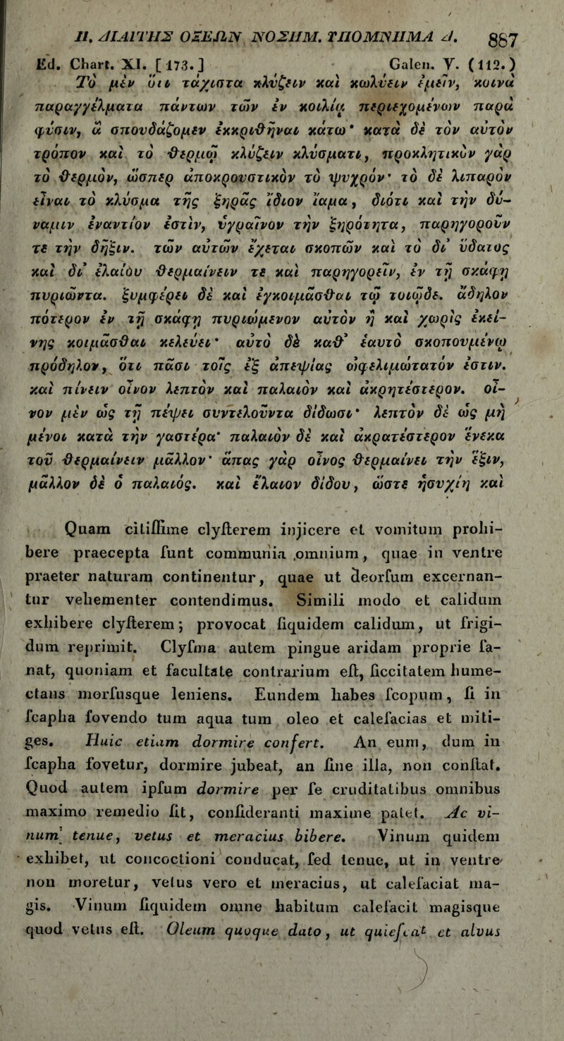 //. ΛΙΛΙΤΗΣ OZEJIN N02UM. TU0MJSJ1MA J. ggy Ed. Chart. XI. [173.] Galen. Y. (112.) Τό μεν οιι τάχιστα κλνζειν καί κωλύει v έμείν, κοινά παραγγέλματα πάντων των εν κοιλία περιεχομένων παρά φύσιν, ά απονόάζομίν έκκρι&ηναι κάτω* κατά de τον αυτόν τρόπον και το χλερμω κλύζειν κλύσματι, προκλητικόν γάρ το θερμόν, ώσπερ άποκρονστικόν τό ιρνχρόν' το de λιπαρόν eivai τό κλύσμα της ξηράς ίδιον ίαμα, διότι και την δύ- ναμιν εναντίον Ιστιν, ύγραΊνον την ξηρότητα, παρηγορούν re την δηξιν. των αυτών έχεται σκοπών και το' di ύδατος και di Ιλαίύυ ΰερμαίνειν τε και παρηγορείν, εν τ?] σκα^η πυριώντα. ’ξυμφέρει de και έγκοιμάσ&αι τω τοιωδε. άδηλον πότερον εν τη σκάφη πυριώμενον αυτόν η και χωρίς εκεί- νης κοιμάσϋαι κελεύει * αυτό dk κα& εαυτό σκοπονμένω πρόδηλον, ότι πάσι το7ς εξ απεψίας οίφελιμώτατόν έστιν. καί πίνειν οίνον λεπτόν καί παλαιόν καί άκρητύστερον, οί- νον μεν ως τη πέ'ψει συντελονντα δίδωσι* λεπτόν de ως μη μένοι κατά την γαστέρα* παλαιόν de καί άκρατύστερον ένεκα τον {λερμαίνειν μάλλον' άπας γάρ οίνος θερμαίνει την ε'ξιν, μάλλον de ο παλαιός, καί ιλαιον didov, ώστε ησνχίη και Quam ciLiflime clyiierem injicere et vomitum prohi- bere praecepta funt communia .omnium, quae in ventre praeter naturam continentur, quae ut deorfum excernan- tur vehementer contendimus. Simili modo et calidum exhibere clyiierem; provocat liquidem calidum, ut frigi- dum reprimit. Clyfma autem pingue aridam proprie fa- nat, quoniam et facultate contrarium eii, ficcitatem hume- ctans morfusque leniens. Eundem habes fcopum, ii in fcapha fovendo tum aqua tum oleo et calefacias et miti- ges. Huic etiam dormire confert. An eum, dum in fcapha fovetur, dormire jubeat, an line illa, non confiat. Quod autem ipfum dormire per fe cruditatibus omnibus maximo remedio fit, conilderanti maxime palet. Ac vi- num tenue, vetus et meracius bibere. Vinum quidem exhibet, ut concoctioni conducat, fed tenue, ut in ventre' non moretur, vetus vero et meracius, ut calefaciat ma- gis. Vinum iiquidern omne habitum calefacit magisque quod vetus elt. Oleum quoque dato, ut quiefcat. et alvus