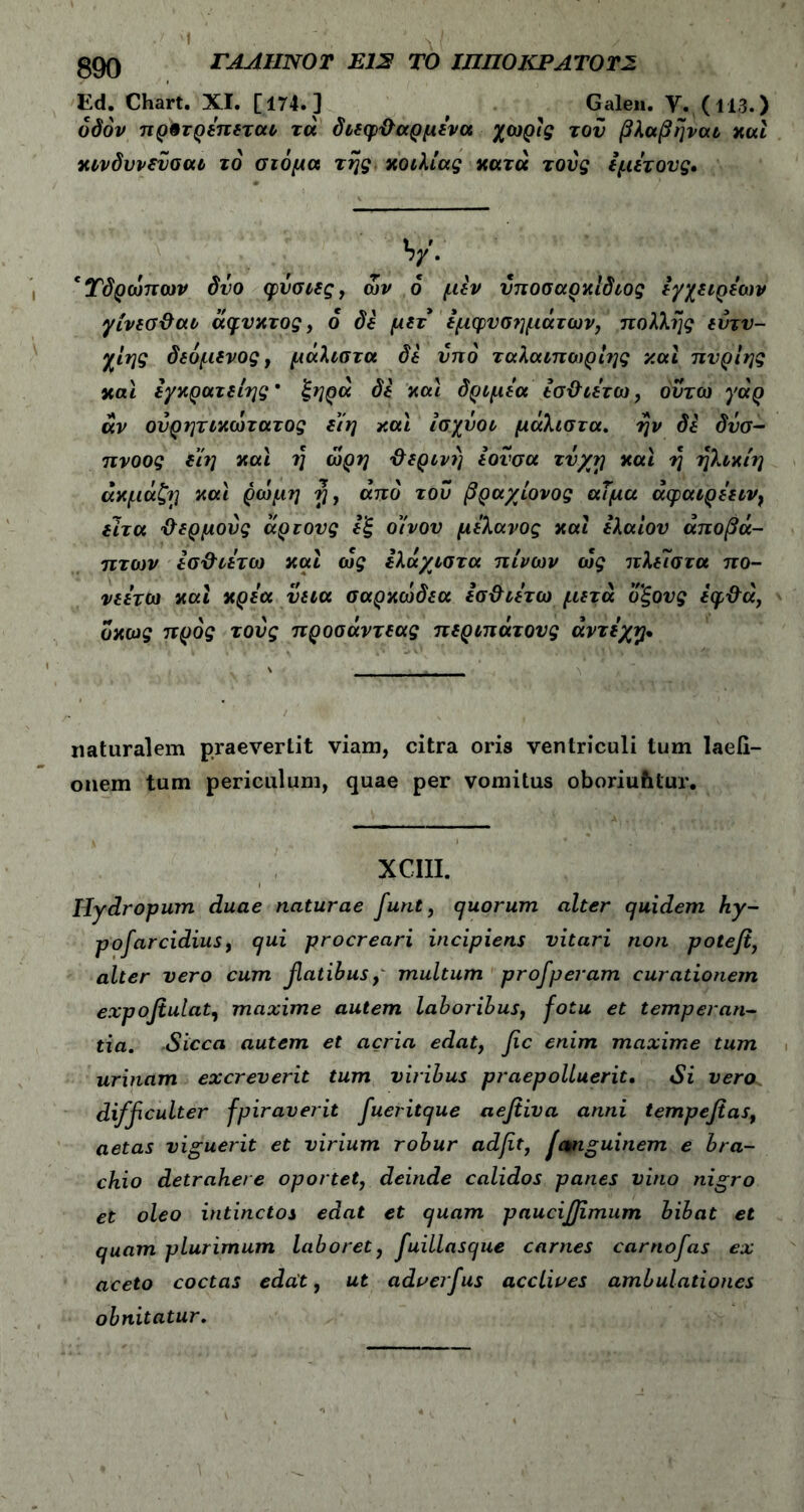 ί '‘ \i / gQQ ΓΑΑΗΝΟΤ E12 ΤΟ ΙΠΠΟΚΡΑΎΟΤΣ Ed. Chart. XI. [174. ] ^ Galen. Υ. (113.) οδόν πρφτρεπεται τά διεφθαρμένα χωρίς τον βλαβηναι και κινδυνεΰσαι το στόμα της κοιλίας κατά τους iμίτους. V· cΤδρωπων δυο φυσιες, ων ο μεν νποσαρκίδιος εγχειρέων γίνεΰθαι άφυκτος, 6 δε μετ εμφυσημάτων, πολλής εντυ- χίης δεόμενος, μάλιστα δε υπό ταλαιπωριης και πυρίης και εγκρατείης ’ ξηρά δε και δριμεα εσθιέτω, ουτω γάρ αν ονρητικωτατος είη και ίσχόοι μάλιστα, ην δε δνσ- πνοος ε’ίη και η ώρη θερινή εονσα τύχη και η ηλικίη άκμάζη και ρώμη fi, από του βραχίονος αΤμα άφαιρέειν, ειτα θερμούς άρτους εξ οίνον μελανός και ελαίου άποβά- πτων εσθιέτω και οίς ελάχιστα πίνων ώς πλείστα πο- νεετω και κρέα νεια σαρκωδεα εσθιέτω μετά οξους έφθά, οκως προς τους προσάντεας περιπάτους άντεχφ. naturalem praeverlit viam, citra oris ventriculi tum laefi- onem tum periculum, quae per vomitus oboriuhtur. XCIII. Hydropum duae naturae furit, cjuorum alter quidem ky- pofarcidius, qui procreari incipiens vitari non poteft, alter vero cum fatibus, multum profperam curationem expoflulat, maxime autem laboribus, fotu et temperan- tia. Sicca autem et acria edat, fic enim maxime tum urinam excreverit tum viribus praepolluerit. Si vera. difficulter fpiraverit fuevitque aefiiva anni tempefias, aetas viguerit et virium robur adfit, fcmguinem e bra- chio detrahere oportet, deinde calidos panes vino nigro et oleo intinctos edat et quam paucifjimum bibat et quam plurimum laboret, fuillasque carnes carnofas ex aceto coctas edat, ut adverfus acclives ambulationes obnitatur.