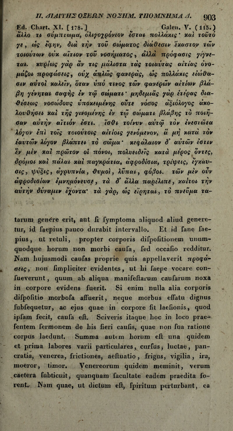 /7. /11 ΛΙΤΗΣ Ο ΣΕ SIN ISO 2IIΜ. Τ110Μ2ΤΓΜΛ Λ, Q03 Ed. Chart. XI. [178.] , ^ Gale». Υ. (115.) άλλο τι σύμπτωμα, ολιγοχρόνιον εσται πολλάχις * y.al τούτο γε, ως *φην, διά την τού σώματος διάΘεσιν 'εχαστογ των τοιούιων ούχ αίτιον τού νοσήματος, άλλα πρόφασις γίγνε- ται. χυρίως γάρ άν τις μάλιστα τάς τοιαύτας αιτίας όνο- μάζοι προφάσεις 9 ούχ απλώς φανεράς, ώς πολλάχις είώΘα- σιν αυτοί χαλείν, όταν υπό τίνος των φανερών αιτίων βλά- βη γενηται σαφής εν τω σώματι’ μηδεμιάς γάρ ετερας δια- Θεσεως νοσώδους υποκείμενης ούτε νόσος αξιόλογος άχο- λουΘήσει χαί τής γινόμενης εν τώ σώματι βλάβης τδ ποίη- σαν αυτήν αίτιόν εστι. ίσΘι τοίνυν αύτω τον ενεσιώια λόγον επί το7ς τοιοντοις αίτίοις γενόμενον, ά μη χατά τον εαυτών λόγον βλάπτει το σώμα * χεφάλαιον δ'* αυτών εστιν εν μεν χαί πρώτον οι πόνοι, πολυειδείς χατά μέρος οντες, δρόμοι χαί πάλαι χαί παγχράτια, αφροδίσια, τρίχρεις, εγκαυ- σις, Ίβυξις, αγρυπνία, -Θυμοί, λύπαι, φόβοι, των μεν ούν αφροδισίων εμνημόνευσε, τά d’ άλλα παρελιπε, χαίτοι την αυτήν δύναμιν εχοντα* τά γάρ, ώς είρηται, το πνεύμα ra- tarum genere erit, aut ii fymptoma aliquod aliud genere- tur, id faepius pauco durabit intervallo. Et id fane fae- pius, ut retuli, propter corporis difpoiitionem unum- quodque horum non morbi caufa, fed occaiio redditur. Nam hujusmodi caufas proprie quis appellaverit προφά- σεις, non iimpliciter evidentes, ut hi faepe vocare con- fueverunt, quum ab aliqua manifeitarum caufarum noxa in corpore evidens fuerit. Si enim nulla alia corporis difpofitio morbofa affuerit, neque morbus elfatu dignus fubfequetur, ac ejus quae in corpore fit laeiionis, quod ipfam fecit, caufa eit. Sciveris itaque hoc in loco prae- fentem fermonem de his fieri caufis, quae non fua ratione corpus laedunt. Summa auitm horum eit una quidem et prima labores varii particulares, curfus, luctae, pan- cratia, venerea, frictiones, aeftuatio, frigus, vigilia, ira, moeror, timor. Venereorum quidem meminit, verum caetera fubticuit, quanquam facultate eadem praedita fo- rent.- Nam quae, ut dictum eit, fpiritum perturbant, ea