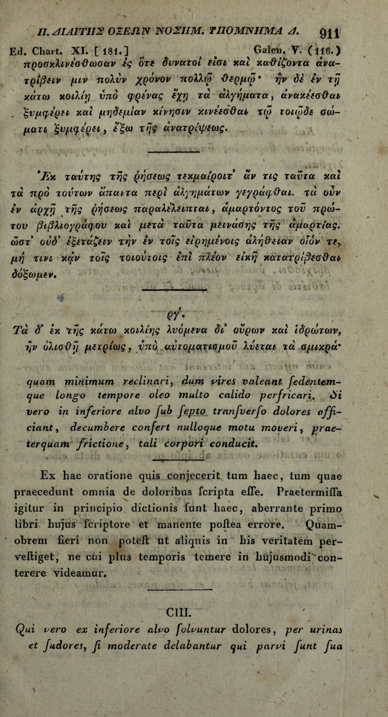 Ed. Chart. XI. [181.] ^ f # Galeu. V. (il6.) προσκλινέσ-θωσαν ές οτε δυνατοί είσι καί χαΦίζοντα άνα- τρίβειν μιν πολνν χρόνον πολλω ϋερμω· ήν δε εν τη κάτω κοίλη υπό ψρένας εχη τά άλγη ματ α, άνακέεσ&αι ξνμφέρει καί μηδεμίαν κίνησιν κινέεσ&αι τω τοιωδε σώ- ματι ’ξυμηέρει, έ ξω της άνατρίψεως. Έχ ταυτης της ρήσεως τεκμαίροιτ άν τις ταντα καί τά προ τούτων άπαντα περί άλγημάτων γεγράφ&αι. τά ουν εν άργή της ρήσεως παραλελειπται, άμαρτόντος τον πρώ- τον βιβλιογράφον καί μετά ταντα μεινάσης της αμαρτίας. ώστ ούδ* εξετάζειν την εν το7ς είρημένοις αλήθειαν οίϊόν τε, μή τινι καν το7ς τοιονιοις επί πλέον είκή κατάτρίβεσθαι δοξωμεν. ρΥ) Τά δ* έκ τής κάτω κοιλίης λυόμενα δι ούρων καί ιδρώτων, ήν όλισθή μετρίως, υπό αυτοματισμού λύεται τά σμικρά* quam minimum reclinari, dum vires valeant fedentem- que Longo tempore oleo multo calido perfricari. 0i vero in inferiore alvo fub fepto tranfverfo dolores affi- ciant, decumbere confert nulloque motu moveri, prae- terquam. frictione, tali corpori conducit. Ex hac oratiione quis conjecerit tum haec, tum quae praecedunt omnia de doloribus fcripta elTe. PraetermiiTa igitur in principio dictionis funt haec, aberrante primo libri hujus fcriptore et manente poitea errore. Quam- obrem fieri non poteit ut aliquis in his veritatem per- veftiget, ne cui plus temporis temere in hujusmodi' con- terere videamur. CUI. Qui vero ex inferiore alvo folountur dolores, per urinas et fudores, fi moderate delabantur qui parvi funt fua