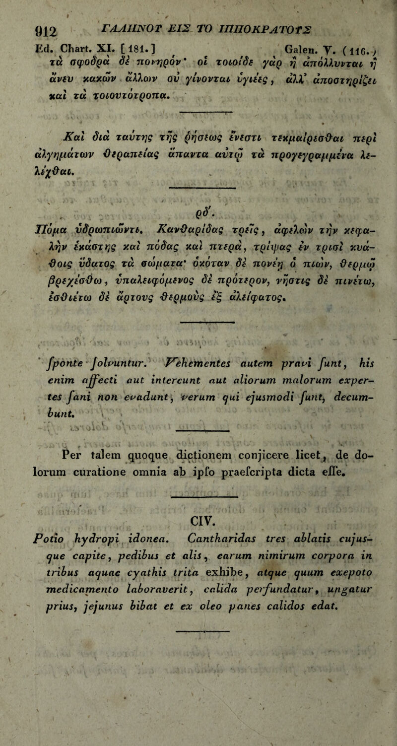 (J|2 ΓΑΑΙΙΝΌ Τ ΕΙΣ ΤΟ ΙΠΙΙΟ ΚΡΑΤΟ ΤΣ Ed. Chart. XI. [181.] , Galen. V. (116.> τά σφοδρά di πονηρόν* οι τοιοίδε γάρ η άπόλλυνται η άνευ κακών άλλων ον γίνονται υγιείς, ά7Χ άποστηρίζει και τά τοιουτότροπα. Και διά ταντης της ρήσεως ενεστι τεκμαίρεσθαι περί άλγημάτων iϊεραπείας άπαντα αυτω τά προγεγραμμενα λε- λεχθαι. Τίόμα νδρωπιωντι. Κανθαρίδας τρεις, αφελών τήν κεφα- λήν εκάστης και πόδας και πτερά, τρίφας εν τρισί κυά- θοις ϋδατος τά σώματα* όκόταν δε πονεγ ο π ιών, θερμω βρεχεσθω , νπαλειφόμενος δε πρότερον, νήστις δε πινετω, εσθιετω δε άρτους θερμούς εξ άλείφατος* fponte Jolvuntur. Pehementes autem pravi funt, his enim affecti aut intereunt aut aliorum malorum exper- tes fani non evadunt, verum qui ejusmodi funt, decum- bunt. Per talem quoque dictionem conjicere licet, de do- lorum curatione omnia ab ipfo praefcripta dicta elTe. CIV. Potio hydropi idonea. Cantharidas tres ablatis cujus- que capite, pedibus et alis, earum nimirum corpora in tribus aquae cyathis trita exhibe, atque quum exepoto medicamento laboraverit, calida perfundatur, ungatur prius, jejunus bibat et ex oleo panes calidos edat.