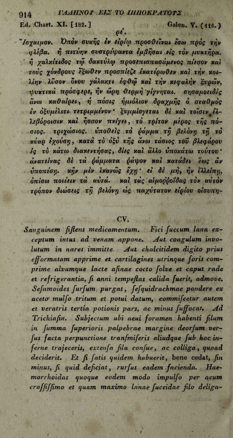 QI4 1ΛAI11S0Γ EI? ΤΟ ΙΠ110ΚΡΛΤ0Τ2 Ed. Chart. XI. [182.] Galen. V. (116.) <*'· 'Ίσχοαμον. Όπόν συκης εν tisico προσ&ειναι εσω προς την φλέβα, η πιτύην συστρεψαντα εμβησαι εις τον μυκτηρα. tj χαλκίτιδος τω δακτύλω προσεπισπασάμενος πίεσον και τους χόνδρους ’εξω&εν προσπίεζε εκατερωϋεν και την κοι- λίην λύσον δνου γάλακτι εφ&ω και την κεφαλήν ’ξνρων, ψυκτικά πρύσφερε, ην ωρη ’&ερμη γίγνηται. σησαμοειδϊς άνω καϋαιρει, η πόσις ημιόλιον δραχμής ό στα&μός εν ό'ξνμελιτι τετριμμενον* ξυμμίσγεται δε και τοΊσιν ε%- λεβόροιαιν και ησσον πνίγει, το τρίτον μέρος της πό- αος. τριχωσιος. νπο&είς το ράμμα τη βελόνη τη το κναρ εχούοη, κατά το όξυ της άνω τάσιος του βλεφάρου ες το κάτω διακεντησας, δίες και άλλο υποκάτω τούτου* άνατείνας δε τά ράμματα ράψον καί κατάδει εως άν ύποπεση. κην μεν ίκανως εχη * εί δε μη} ην Ιλλείπη, όπίσω ποιεειν τά αυτά. καί τάς αιμορροΐδας τον αυτόν τρόπον διωσεις τη βελόνη ως παχύτατον είρίου οίουπη- CV. Sanguinem fifiens medicamentum. Fici fuccum lana ex- ceptum intus ad venam appone· Aut coagulum invo- lutum in nares immitte. Aut chalcitidem digito prius efformatam apprime et cartilagines utrinque foris com- prime alvumque lacte afinae cocto folve et caput rade et refrigerantia, fi anni tempefias calida fuerit, admove. Sefamoides furfum, purgat, fefquidrachmae pondere ex aceto mulfo tritum et potui datum, commifcetur autem et veratris tertia potionis pars, ac minus fuffiocat· Ad Trichiafin. Subjectum ubi acui foramen habenti filum in fumma fuperioris palpebrae margine deorfum ver- fus facta perpunctione tranfmiferis aliudque fub hoc in- ferne trajeceris, extenja fila confue, ac colliga , quoad deciderit. Et fi fatis quidem habuerit, bene cedat, fin minus, fi quid deficiat, rurfus eadem facienda. Hae- morrhoidas quoque eodem modo impulfo per acum craffiffimo et quam maximo lanae fuccidae filo deliga-