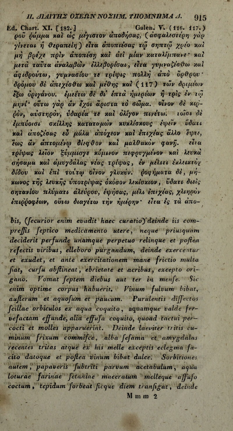 Ed. Chart. XI. [182.] f Galen. V. (116. 117.) ροΰ ράμμα και ως μεγιστον άποδήσας, (ασφαλέστερη γάρ γίνεται ή ϋεραπείη) εΊτα άποπιεσας τω σηπτω χρεο καί μη βρεχε πριν άποπεση καί αεί μίαν καταλίμπανε- και μετά ταντα άναλαβων ελλεβορίσαι, είτα γύμναζεο-&ω και άφιδρούτω, γυμνασίου τε τρίψις πολλή από ορ&ρου' δρόμον δε άπεχεσ&ω και με&ης και (117) των δριμιών εξω ορίγανου, εμεετω δε δι επτά ήμερεων η τρις εν ιοί μηνί* ουτω γάρ άν εχοι άριστα τό σώμα, οίνον δε κιρ- ρόν, αυστηρόν, υδαρεα τε και ολίγον πιγετω. ιοίσι δε εμπύοισι σκίλλης κατατομών κυκλίσκους ειρεϊν νδατι καί άποζεσας ευ μάλα άπόχεον καί επιχεας άλλο εψεε, εως άν άπτομενω δίεφϋον και μαλθακόν φανίJ. είτα τρίιρας λείον ξύμμισγε κύμινον πεφρυγμενον καί λευκά σησαμα καί άμυγδάλας νέας τρίιρας, εν μελιιι εκλεικτόγ δίδου καί επί τουτω οίνον γλυκΰν. ροφ ήματα δε, μή- κώνος τής λευκής νποτρίιρας όκόσον λεκίσκιον, νδατι διείς σητανίον πλΰματι αλεύρου, ειρήσας, μέλι επιχεας, χλιηρόν επιρροφεων, ούιω διαγετω την ήμερην' είτα ες τά απο- bis, (fecurior enim evadit haec curatioydeinde iis com- pr effis feptico medicamento utere, neque priusquam deciderit perfunde unamque perpetuo relinque et poftea refectis viribus, elleboro purgandum, deinde exercentur et exudet, et ante exercitationem mane frictio multa fiat, curfu abfiineat, ebrietate et acribus, excepto ori- gano. Vomat feptem diebus aut ter in menfe. Sic enim optime corpus habuerit. Vinum fulvum bibat, aufer um et aqiiofum et paucum. Purulentis diffectos fcillae orbiculos ex aqua coquito, aquam^Mt’ valde fer- vefactam effunde, alid effufa coquito, quoad tactui per- cocti et molles apparuerint. Deinde laeviter tritis cu- minum frixum commifce, alba fefama et amygdalas recentes tritas atque ex his meile exceptis eclegma fa- cito datoque et pofiea tinum bibat dulce. Sorbitiones autem , papaveris fubtriti parvum acetabulum, aqua loturae farinae fetaniae maceratum melleque affufo coctum t tepidum forbeat ficque diem tranfgat, deinde M m m 2