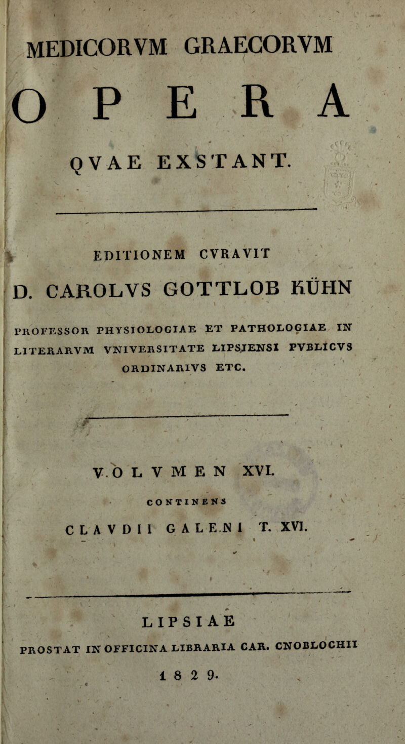 I , i® ' ' mi ' ' ■ ' '  MEDICORVM GRAECORVM OPERA R . ' ' „ ‘ .. v' ·■■' QVAE EXSTANT. EDITIONEM CVRAVIT D. CAROLVS GOTTLOB KUHN E : f „'ό\ '' ' . ' - ■ -v' PROFESSOR PHYSIOLOGIAE ET PATHOLOGIAE IN LITERARVM VNIVERSITATE LIPSJENSI PVBLICVS ORDINARIVS ETC. I V. O L V Μ E N XVI. i CONTINENS C L A V D I I GALENI T. XVI. f * , ’ v »' 1 f - · $ . , · *' l — 1 [ ' ' Λ' » lipsiae PROSTAT IN OFFICINA LIBRARIA CAR. CNOBLOCHII 18 2 9.