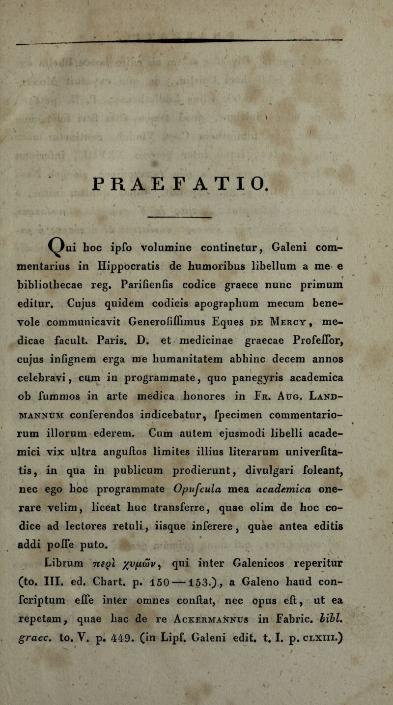 PRAEFATIO. (^ui hoc ipfo volumine continetur, Galeni com- mentarius in Hippocratis de humoribus libellum a me e bibliothecae reg. Parifienfis codice graece nunc primum editur. Cujus quidem codicis apographum mecum bene- vole communicavit Generoiiflimus Eques de Mercy, me- dicae facult. Paris. D. et medicinae graecae ProfeiTor, cujus infignem erga me humanitatem abhinc decem annos celebravi, cum in programmate, quo panegyris academica ob fummos in arte medica honores in Fr. Aug. Land- mannum conferendos indicebatur, fpecimen commentario- rum illorum ederem. Cum autem ejusmodi libelli acade- mici vix ultra anguiios limites illius literarum univerfita- tis, in qua in publicum prodierunt, divulgari foleant, nec ego hoc programmate Opufcula mea academica one- rare velim, liceat huc transferre, quae olim de hoc co- dice ad lectores retuli, iisque inferere, quae antea editis addi poife puto. Librum u(q\ χυμών, qui inter Galenicos reperitur (to. III. ed. Chart. p. 150 —153.)? a Galeno haud con- fcriptum eife inter omnes conflat, nec opus eft, ut ea repetam, quae hac de re Ackermannus in Fabric. hihl.